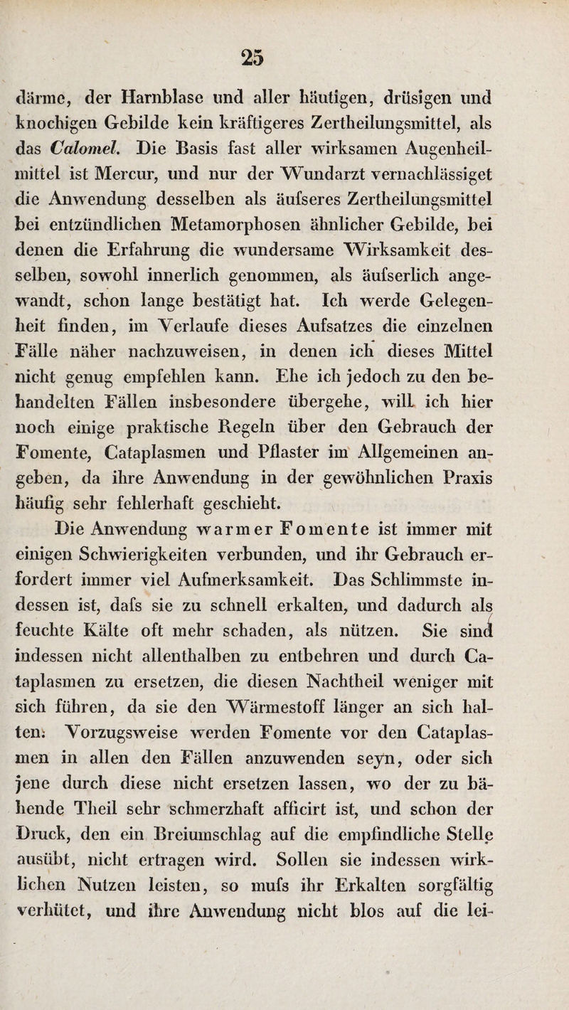 därme, der Harnblase und aller häutigen, drüsigen und knochigen Gebilde kein kräftigeres Zertheilungsmittel, als das Calomel. Die Basis fast aller wirksamen Augenheil¬ mittel ist Mercur, und nur der Wundarzt vernachlässiget die Anwendung desselben als äufseres Zertheilungsmittel bei entzündlichen Metamorphosen ähnlicher Gebilde, bei denen die Erfahrung die wundersame Wirksamkeit des¬ selben, sowohl innerlich genommen, als äufserlich ange¬ wandt, schon lange bestätigt hat. Ich werde Gelegen¬ heit finden, im Yerlaufe dieses Aufsatzes die einzelnen Eälie näher nachzuweisen, in denen ich dieses Mittel nicht genug empfehlen kann. Ehe ich jedoch zu den be¬ handelten Fällen insbesondere übergehe, will ich hier noch einige praktische Regeln über den Gebrauch der Fomente, Cataplasmen und Pflaster im Allgemeinen an¬ geben, da ihre Anwendung in der gewöhnlichen Praxis häufig sehr fehlerhaft geschieht. Die Anwendung warmer Fomente ist immer mit einigen Schwierigkeiten verbunden, und ihr Gebrauch er¬ fordert immer viel Aufmerksamkeit. Das Schlimmste in¬ dessen ist, dafs sie zu schnell erkalten, und dadurch als feuchte Kälte oft mehr schaden, als nützen. Sie sind indessen nicht allenthalben zu entbehren und durch Ca¬ taplasmen zu ersetzen, die diesen Nachtheil weniger mit sich führen, da sie den Wärmestoff länger an sich hal¬ ten; Vorzugsweise werden Fomente vor den Cataplas¬ men in allen den Fällen anzuwenden seyn, oder sich jene durch diese nicht ersetzen lassen, wo der zu bä¬ hende Theil sehr schmerzhaft afficirt ist, und schon der Druck, den ein Breiumschlag auf die empfindliche Stelle ausübt, nicht ertragen wird. Sollen sie indessen wirk¬ lichen Nutzen leisten, so mufs ihr Erkalten sorgfältig verhütet, und ihre Anwendung nicht blos auf die lei-