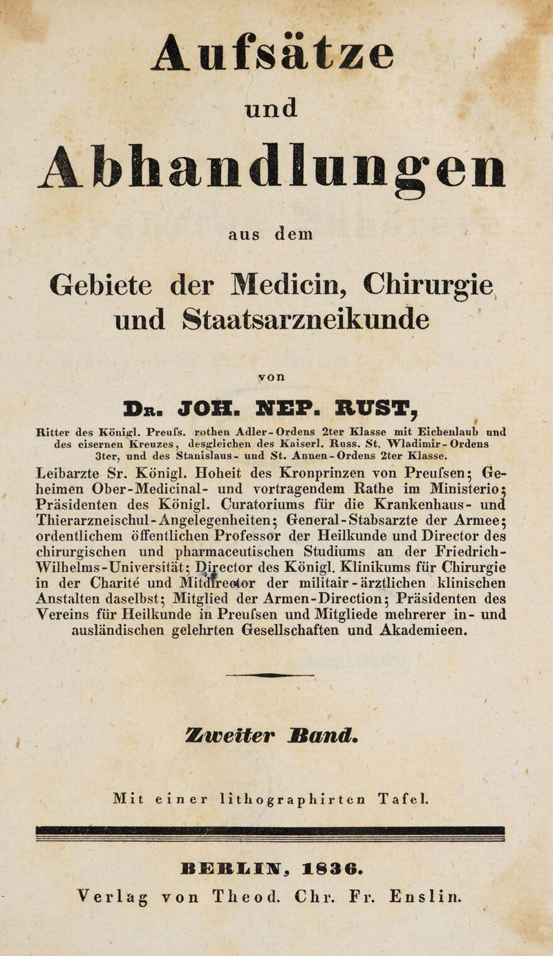 Aufsätze und Abhandlungen aus dem Gebiete der Medicin, Chirurgie und Staatsarzneikunde von D&gt;. JO». NIEP. RUST, * Rittei“ des Königl. Preufs. rothen Adler-Ordens 2ter Klasse mit Eichenlaub und des eisernen Kreuzes, desgleichen des Kaiserl. Russ. St. Wladimir-Ordens 3ter, und des Stanislaus- und St. Annen-Ordens 2ter Klasse. Leibarzte Sr. Königl. Hoheit des Kronprinzen von Preufsen; Ge¬ heimen Ober-Medicinal- und Vortragendem Rathe im Ministerio; Präsidenten des Königl. Curatoriums für die Krankenhaus- und Thierarzneischul-Angelegenheiten5 General-Stabsarzte der Armee5 ordentlichem öffentlichen Professor der Heilkunde und Director des chirurgischen und pharmaceutischen Studiums an der Friedrich- Wilhelms-Universität^ Director des Königl. Klinikums für Chirurgie in der Charite und Mitdireotor der militair - ärztlichen klinischen Anstalten daselbst; Mitglied der Armen-Direction; Präsidenten des Vereins für Heilkunde in Preufsen und Mitgliede mehrerer in- und ausländischen gelehrten Gesellschaften und Akademieen. Zweiter Sand. \ Mit einer lithographirten Tafel. BERLIA, 1836.
