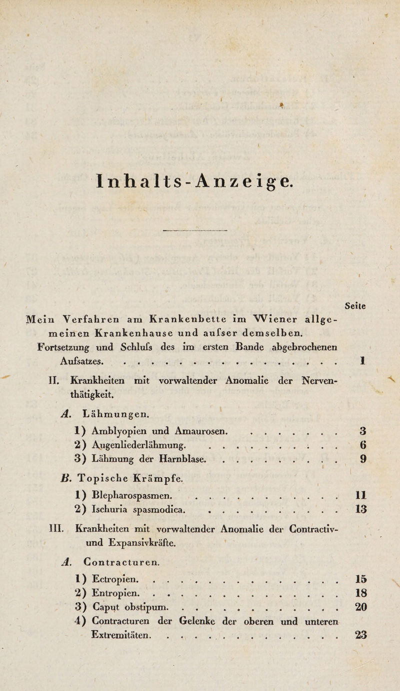 I * Inhalts-Anzeige. i ■ Seile Mein Verfahren am Krankenbette im Wiener allge¬ meinen Krankenhause und aufser demselben. Fortsetzung und Schlufs des im ersten Bande abgebrochenen Aufsatzes. 1 II. Krankheiten mit vorwaltender Anomalie der Nerven- thatigkeit. A. Lähmungen. 1) Amblyopien und Amaurosen. . 3 2) Augenliederlähmung. .. ; . . 6 3) Lähmung der Harnblase. 9 B. Topische Krämpfe. 1) Blepharospasmen. .II 2) Ischuria spasmodica. .13 III. Krankheiten mit vorwaltender Anomalie der Contractiv- und Expansivkräfte. A. Contracturen. I ) Ectropien.15 2) Entropien.18 3) Caput obstipum. 20 4) Contracturen der Gelenke der oberen und unteren Extremitäten. 23