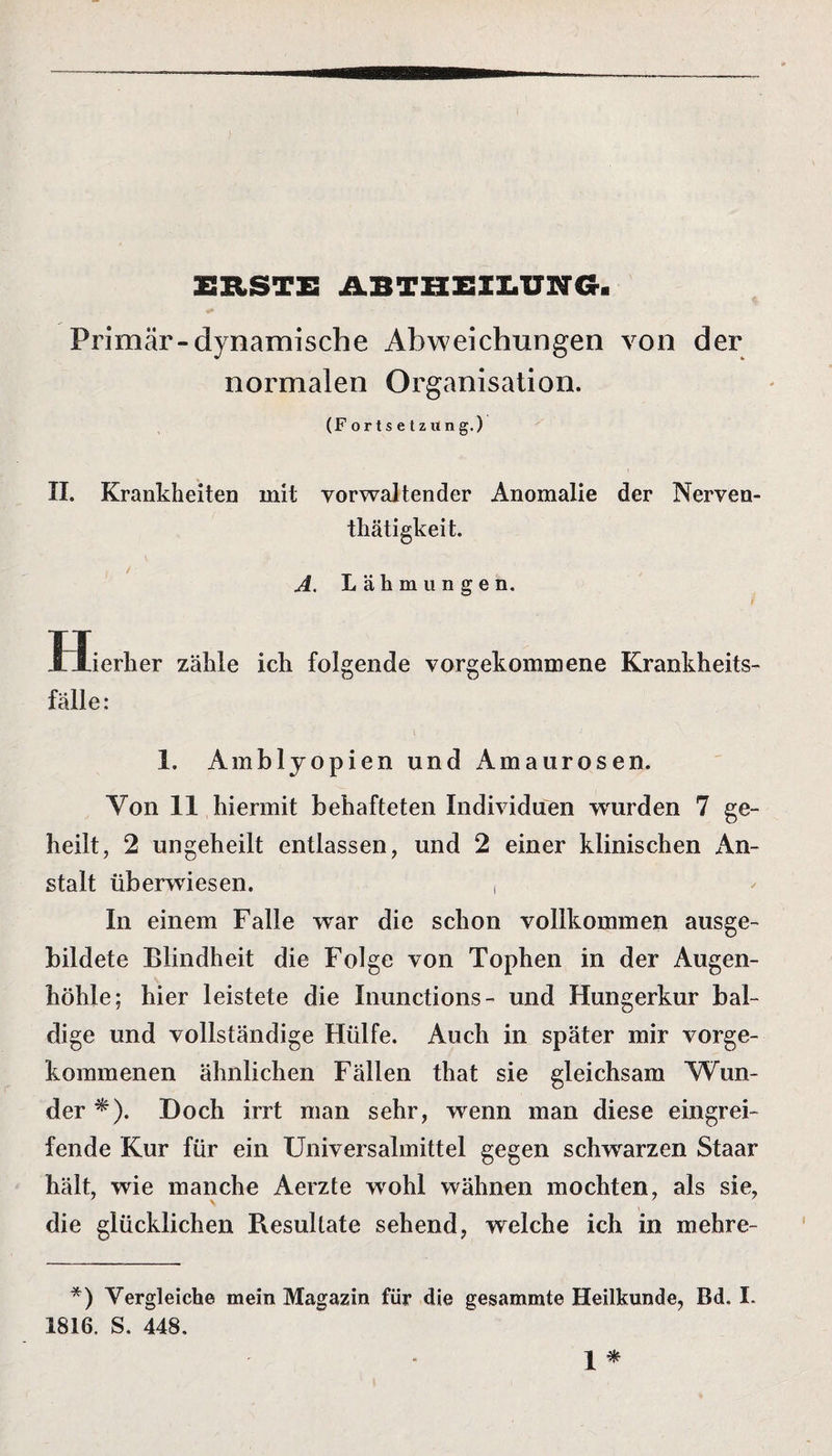 ERSTE ABTHEILUNG Primär-dynamische Abweichungen von der normalen Organisation. (Fortsetzung.) II. Krankheiten mit yorwaltender Anomalie der Nerven¬ tätigkeit. A. Lähmungen. Hierher zähle ich folgende vorgekommene Krankheits¬ fälle : 1. Amblyopien und Amaurosen. Von 11 hiermit behafteten Individuen wurden 7 ge¬ heilt, 2 ungeheilt entlassen, und 2 einer klinischen An¬ stalt überwiesen. , In einem Falle war die schon vollkommen ausge¬ bildete Blindheit die Folge von Tophen in der Augen¬ höhle; hier leistete die Inunctions- und Hungerkur bal¬ dige und vollständige Hülfe. Auch in später mir vorge¬ kommenen ähnlichen Fällen that sie gleichsam Wun¬ der *). Doch irrt man sehr, wenn man diese eingrei¬ fende Kur für ein Universalmittel gegen schwarzen Staar hält, wie manche Aerzte wohl wähnen mochten, als sie, die glücklichen Resultate sehend, welche ich in mehre- *) Vergleiche mein Magazin für die gesammte Heilkunde, Bd. I. 1816. S. 448.