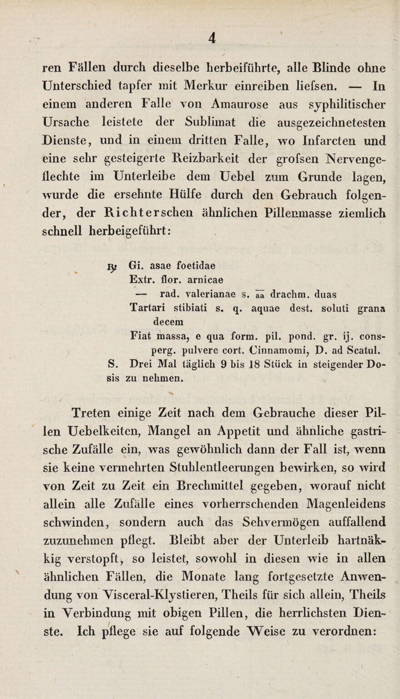 ren Fällen durch dieselbe herbeiführte, alle Blinde ohne Unterschied tapfer mit Merkur einreiben liefsen. — In einem anderen Falle von Amaurose aus syphilitischer Ursache leistete der Sublimat die ausgezeichnetesten .Dienste, und in einem dritten Falle, wo Infarcten und eine sehr gesteigerte Reizbarkeit der grofsen Nervenge¬ flechte im Unterleibe dem Uebel zum Grunde lagen, wurde die ersehnte Hülfe durch den Gebrauch folgen¬ der, der Rieht ersehen ähnlichen Pillenmasse ziemlich schnell herbeigeführt: Gi. asae foetidae Extr. flor. arnicae rad. valerianae s. aa drachm. duas Tartari stibiati s. q. aquae dest. soluti grana decem Fiat massa, e qua form. pil. pond. gr. ij. cons- perg. pulvere cort. Cinnamomi, D. ad Scatul. S. Drei Mal täglich 9 bis 18 Stück in steigender Do¬ sis zu nehmen. Treten einige Zeit nach dem Gebrauche dieser Pil¬ len Uebelkeitcn, Mangel an Appetit und ähnliche gastri¬ sche Zufälle ein, was gewöhnlich dann der Fall ist, wenn sie keine vermehrten Stuhlentleerungen bewirken, so wird von Zeit zu Zeit ein Brechmittel gegeben, worauf nicht allein alle Zufälle eines vorherrschenden Magenleidens schwinden, sondern auch das Sehvermögen auffallend zuzunehmen pflegt. Bleibt aber der Unterleib hartnäk- kig verstopft, so leistet, sowohl in diesen wie in allen ähnlichen Fällen, die Monate lang fortgesetzte Anwen¬ dung von Visceral-Klystieren, Theils für sich allein, Theils in Verbindung mit obigen Pillen, die herrlichsten Dien¬ ste. Ich pflege sie auf folgende Weise zu verordnen: