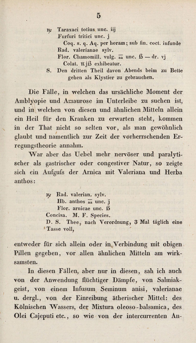ly Taraxaci totius unc. iij Furfuri tritici unc. j Coq. s. q. Aq. per horam^ sub fin. coct. iufunde Rad. valerianae sylv. Flor. Chamomill. vulg. ää unc. ß — dr. vj Colat. U.jß exhibeatur. S. Den dritten Theil davon Abends beim zu Bette gehen als Klystier zu gebrauchen. Die Fälle, in welchen das ursächliche Moment der Amblyopie und Amaurose im Unterleibe zu suchen ist, und in welchen von diesen und ähnlichen Mitteln allein ein Heil für den Kranken zu erwarten steht, kommen in der That nicht so selten vor, als man gewöhnlich glaubt und namentlich zur Zeit der vorherrschenden Er¬ regungstheorie annahm. War aber das Uebel mehr nervöser und paralyti¬ scher als gastrischer oder congestiver Natur, so zeigte sich ein Aufgufs der Arni ca mit Valeriana und Herba anthos: Yy Rad. valerian. sylv. Hb. anthos unc. j Flor, arnicae unc. ß Concisa. M. F. Species. D. S. Thee, nach Verordnung, 3 Mal täglich eine Tasse voll, entweder für sich allein oder im Verbindung mit obigen Pillen gegeben, vor allen ähnlichen Mitteln am wirk¬ samsten. In diesen Fällen, aber nur in diesen, sah ich auch von der Anwendung flüchtiger Dämpfe, von Salmiak¬ geist, von einem Infusum Seminum anisi, valerianae u. dergl., von der Einreibung ätherischer Mittel: des Kölnischen Wassers, der Mixtura oleoso-balsamica, des Olei Cajeputi etc., so wie von der intercurrenten An- i