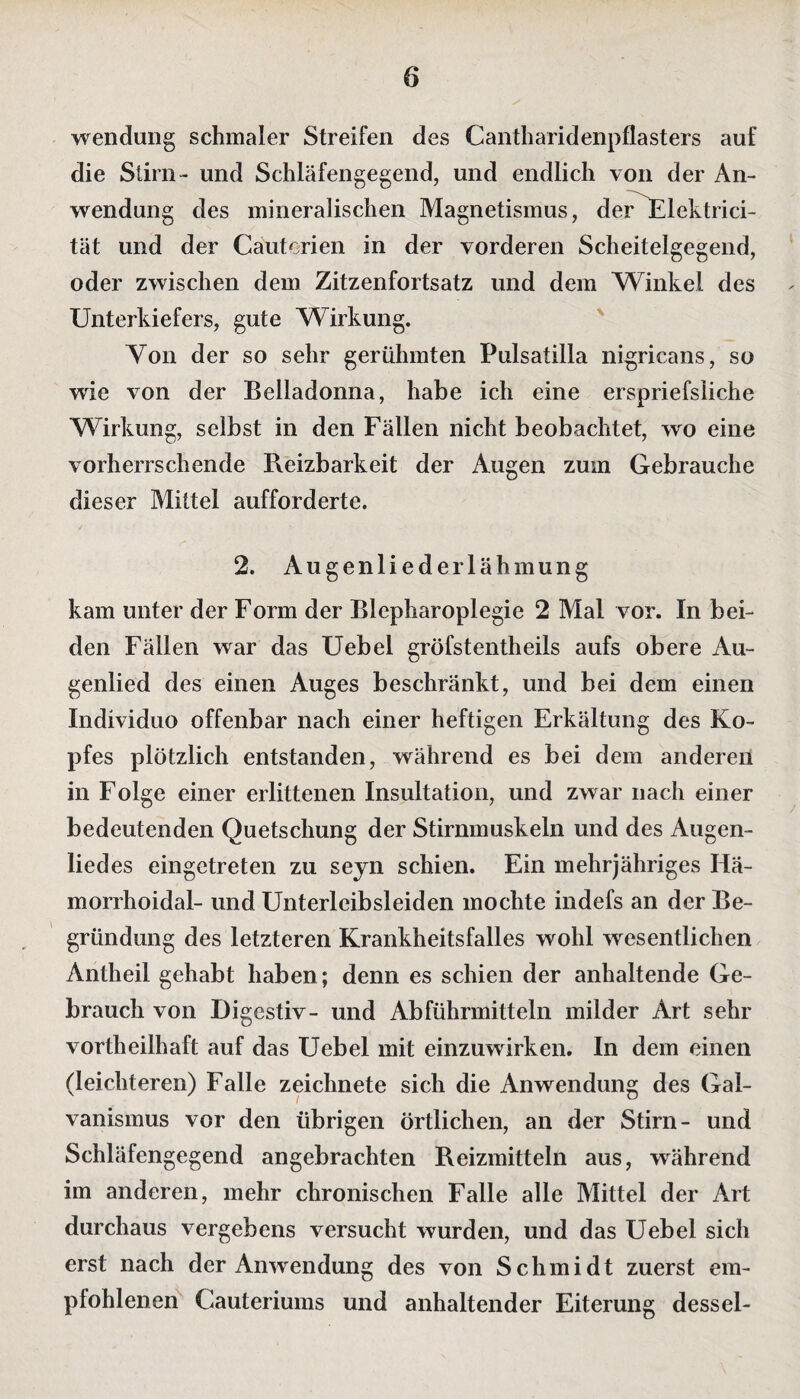 Wendung schmaler Streifen des Cantharidenpflasters auf die Stirn- und Schläfengegend, und endlich von der An¬ wendung des mineralischen Magnetismus, der Elektrici- tät und der Cäuterien in der vorderen Scheitelgegend, oder zwischen dem Zitzenfortsatz und dem Winkel des Unterkiefers, gute Wirkung. Yon der so sehr gerühmten Pulsatilla nigricans, so wie von der Belladonna, habe ich eine erspriefsliche Wirkung, selbst in den Fällen nicht beobachtet, wo eine vorherrschende Reizbarkeit der Augen zum Gebrauche dieser Mittel aufforderte. 2. Augenliede rlähmung kam unter der Form der Blepharoplegie 2 Mal vor. In bei¬ den Fällen war das Uebel gröfstentheils aufs obere Au¬ genlied des einen Auges beschränkt, und bei dem einen Individuo offenbar nach einer heftigen Erkältung des Ko¬ pfes plötzlich entstanden, während es bei dem anderen in Folge einer erlittenen Insultation, und zwar nach einer bedeutenden Quetschung der Stirnmuskeln und des Augen¬ liedes eingetreten zu seyn schien. Ein mehrjähriges Hä- morrhoidal- und Unterleibsleiden mochte indefs an der Be¬ gründung des letzteren Krankheitsfalles wohl wesentlichen Antheil gehabt haben; denn es schien der anhaltende Ge¬ brauch von Digestiv- und Abführmitteln milder Art sehr vortheilhaft auf das Uebel mit einzuwirken. In dem einen (leichteren) Falle zeichnete sich die Anwendung des Gal¬ vanismus vor den übrigen örtlichen, an der Stirn- und Schläfengegend angebrachten Reizmitteln aus, während im anderen, mehr chronischen Falle alle Mittel der Art durchaus vergebens versucht wurden, und das Uebel sich erst nach der Anwendung des von Schmidt zuerst em¬ pfohlenen Cauteriums und anhaltender Eiterung dessel-