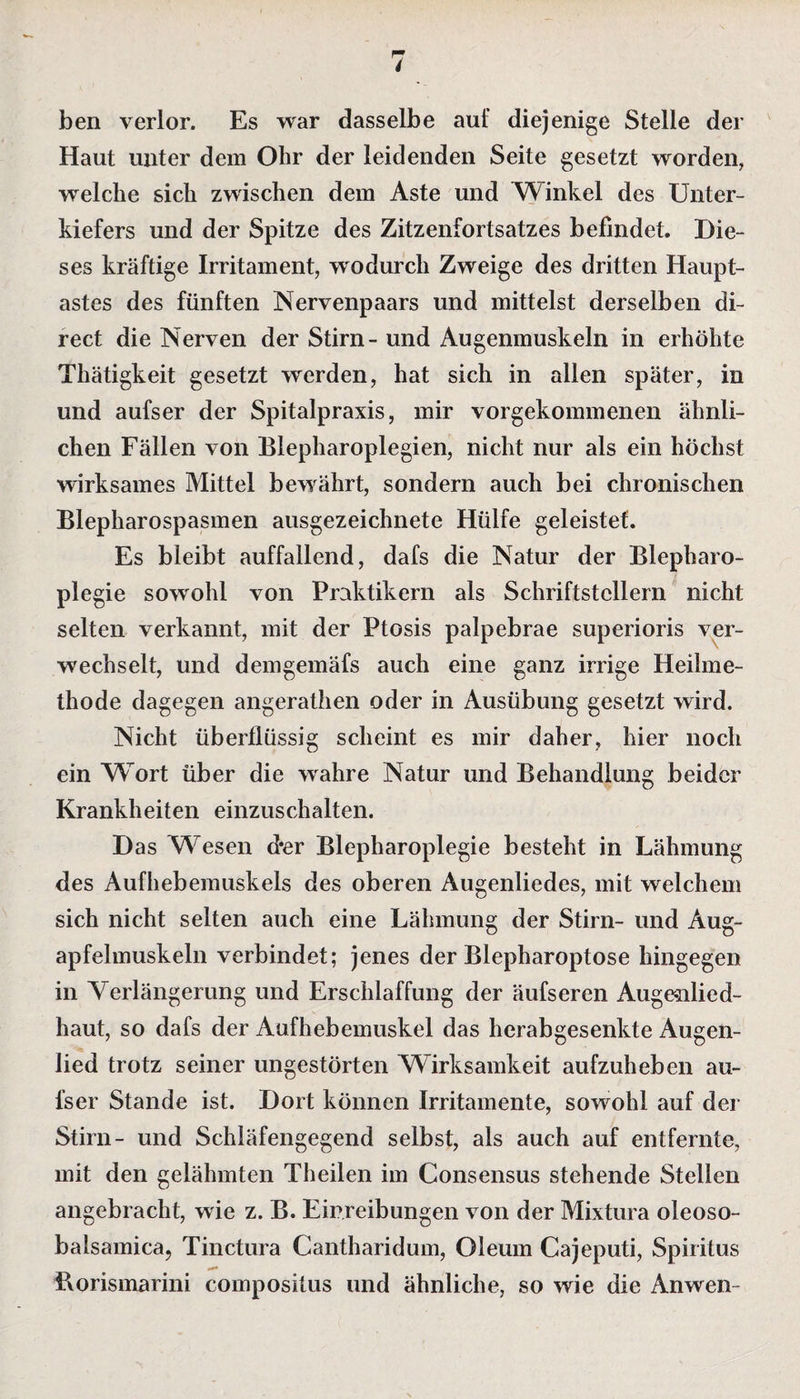 ben verlor. Es war dasselbe auf diejenige Stelle der Haut unter dem Ohr der leidenden Seite gesetzt worden, welche sich zwischen dem Aste und Winkel des Unter¬ kiefers und der Spitze des Zitzenfortsatzes befindet. Die¬ ses kräftige Irritament, wodurch Zweige des dritten Haupt¬ astes des fünften Nervenpaars und mittelst derselben di¬ rect die Nerven der Stirn- und Augenmuskeln in erhöhte Thätigkeit gesetzt werden, hat sich in allen später, in und aufser der Spitalpraxis, mir vorgekommenen ähnli¬ chen Fällen von Blepharoplegien, nicht nur als ein höchst wirksames Mittel bewrährt, sondern auch bei chronischen Blepharospasmen ausgezeichnete Hülfe geleistet. Es bleibt auffallend, dafs die Natur der Blepharo- plegie sowohl von Praktikern als Schriftstellern nicht selten verkannt, mit der Ptosis palpebrae superioris ver¬ wechselt, und demgemäfs auch eine ganz irrige Heilme¬ thode dagegen angerathen oder in Ausübung gesetzt wird. Nicht überflüssig scheint es mir daher, hier noch ein Wort über die wahre Natur und Behandlung beider Krankheiten einzuschalten. Das Wesen d*er Blepharoplegie besteht in Lähmung des Aufhebemuskels des oberen Augenliedes, mit welchem sich nicht selten auch eine Lähmung der Stirn- und Aug¬ apfelmuskeln verbindet; jenes der Blepharoptose hingegen in Verlängerung und Erschlaffung der äufseren Augenlied¬ haut, so dafs der Aufhebemuskel das herabgesenkte Augen¬ lied trotz seiner ungestörten Wirksamkeit aufzuheben au¬ fser Stande ist. Dort können Irritamente, sowohl auf der Stirn- und Schläfengegend selbst, als auch auf entfernte, mit den gelähmten Theilen im Consensus stehende Stellen angebracht, wie z. B. Einreibungen von der Mixtura oleoso- balsamica, Tinctura Cantharidum, Oleum Cajeputi, Spiritus Borismarini compositus und ähnliche, so wie die Anwen-