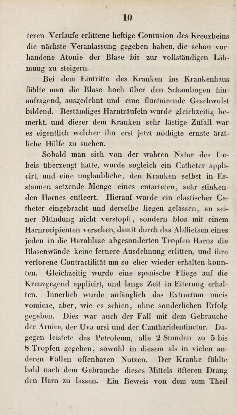 10 teren Verlaufe erlittene heftige Contusion des Kreuzbeins die nächste Veranlassung gegeben haben, die schon vor¬ handene Atonie der Blase bis zur vollständigen Läh¬ mung zu steigern. Bei dem Eintritte des Kranken ins Krankenhaus fühlte man die Blase hoch über den Schambogen hin¬ aufragend, ausgedehnt und eine fluctuirende Geschwulst bildend. Beständiges Harnträufeln wurde gleichzeitig be¬ merkt, und dieser dem Kranken sehr lästige Zufall war es eigentlich welcher ihn erst jetzt nöthigte ernste ärzt¬ liche Hülfe zu suchen. Sobald man sich von der wahren Natur des Ue- bels überzeugt hatte, wurde sogleich ein Catheter appli- cirt, und eine unglaubliche, den Kranken selbst in Er¬ staunen setzende Menge eines entarteten, sehr stinken¬ den Harnes entleert. Hierauf wurde ein elastischer Ca¬ theter eingebracht und derselbe liegen gelassen, an sei¬ ner Mündung nicht verstopft, sondern blos mit einem Harnrecipienten versehen, damit durch das Abfliefsen eines jeden in die Harnblase abgesonderten Tropfen Harns die Blasenwände keine fernere Ausdehnung erlitten, und ihre verlorene Contractilität um so eher wieder erhalten konn¬ ten. Gleichzeitig wurde eine spanische Fliege auf die Kreuzgegend applicirt, und lange Zeit in Eiterung erhal¬ ten. Innerlich wurde anfänglich das Extractum nucis vomicae, aber, wie es schien, ohne sonderlichen Erfolg gegeben. Dies war auch der Fall mit dem Gebrauche der Arniea, der Uva ursi und der Cantharidentinctur. Da¬ gegen leistete das Petroleum, alle 2 Stunden zu 5 bis 8 Tropfen gegeben, sowohl in diesem als in vielen an¬ deren Fällen offenbaren Nutzen. Der Kranke fühlte bald nach dem Gebrauche dieses Mittels öfteren Drang den Harn zu lassen. Ein Beweis von dem zum Theil