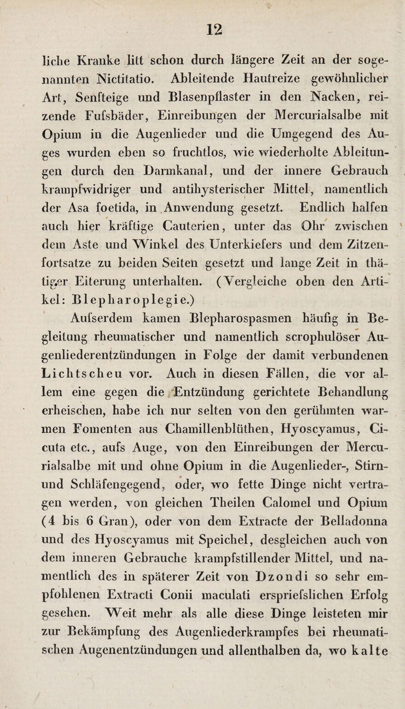 liehe Kranke litt schon durch längere Zeit an der soge¬ nannten Nictitatio. Ableitende Hautreize gewöhnlicher Art, Senfteige und Blasenpflaster in den Nacken, rei¬ zende Fufsbäder, Einreibungen der Mercurialsalbe mit Opium in die Augenlieder und die Umgegend des Au¬ ges wurden eben so fruchtlos, wie wiederholte Ableitun¬ gen durch den Harmkanal, und der innere Gebrauch krampfwidriger und antihysterischer Mittel, namentlich der Asa foetida, in .Anwendung gesetzt. Endlich halfen auch hier kräftige Cauterien, unter das Ohr zwischen ' dem Aste und Winkel des Unterkiefers und dem Zitzen¬ fortsatze zu beiden Seiten gesetzt und lange Zeit in thä- tig«er Eiterung unterhalten. (Vergleiche oben den Arti¬ kel: Blepharoplegie.) Aufserdem kamen Blepharospasmen häufig in Be- gleilung rheumatischer und namentlich scrophulöser Au¬ genliederentzündungen in Folge der damit verbundenen Lichtscheu vor. Auch in diesen Fällen, die vor al¬ lem eine gegen die Entzündung gerichtete Behandlung erheischen, habe ich nur selten von den gerühmten war¬ men Fomenten aus Chamillenblüthen, Hyoscyamus, Ci- cuta etc., aufs Auge, von den Einreibungen der Mercu¬ rialsalbe mit und ohne Opium in die Augenlieder-, Stirn- und Schläfengegend, oder, wo fette Hinge nicht vertra¬ gen wrerden, von gleichen Theilen Calomel und Opium (4 bis 6 Gran), oder von dem Extracte der Belladonna und des Hyoscyamus mit Speichel, desgleichen auch von dem inneren Gebrauche krampfstillender Mittel, und na¬ mentlich des in späterer Zeit von Bzondi so sehr em¬ pfohlenen Extracti Gonii maculati erspriefslichen Erfolg gesehen. Weit mehr als alle diese Hinge leisteten mir zur Bekämpfung des Augenliederkrampfes bei rheumati¬ schen Augenentzündungen und allenthalben da, wo kalte