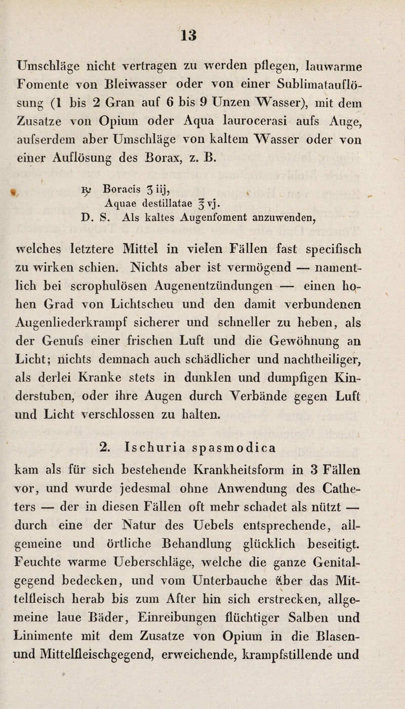 Umschläge nicht vertragen zu werden pflegen, lauwarme Fomente von Bleiwasser oder von einer Sublimatauflö¬ sung (1 bis 2 Gran auf 6 bis 9 Unzen Wasser), mit dem Zusatze von Opium oder Aqua laurocerasi aufs Auge, aufserdem aber Umschläge von kaltem Wasser oder von einer Auflösung des Borax, z. B. « Ip Boracis 3 iij, Aquae destillatae ^vj. D. S. Als kaltes Augenfoment anzuwenden, welches letztere Mittel in vielen Fällen fast specifisch zu wirken schien. Nichts aber ist vermögend — nament¬ lich bei scrophulösen Augenentzündungen *— einen hq- hen Grad von Lichtscheu und den damit verbundenen Augenliederkrampf sicherer und schneller zu heben, als der Genufs einer frischen Luft und die Gewöhnung an Licht; nichts demnach auch schädlicher und nachtheiliger, als derlei Kranke stets in dunklen und dumpfigen Kin¬ derstuben, oder ihre Augen durch Verbände gegen Luft und Licht verschlossen zu halten. ' i 2. Ischuria spasmodica kam als für sich bestehende Krankheitsform in 3 Fällen vor, und wurde jedesmal ohne Anwendung des Cathe- ters — der in diesen Fällen oft mehr schadet als nützt —- durch eine der Natur des Uebels entsprechende, all¬ gemeine und örtliche Behandlung glücklich beseitigt. Feuchte warme Ueberschläge, welche die ganze Genital¬ gegend bedecken, und vom Unterbauche über das Mit¬ telfleisch herab bis zum After hin sich erstrecken, allge¬ meine laue Bäder, Einreibungen flüchtiger Salben und Linimente mit dem Zusatze von Opium in die Blasen- und Mittelfleischgegend, erweichende, krampfstillende und