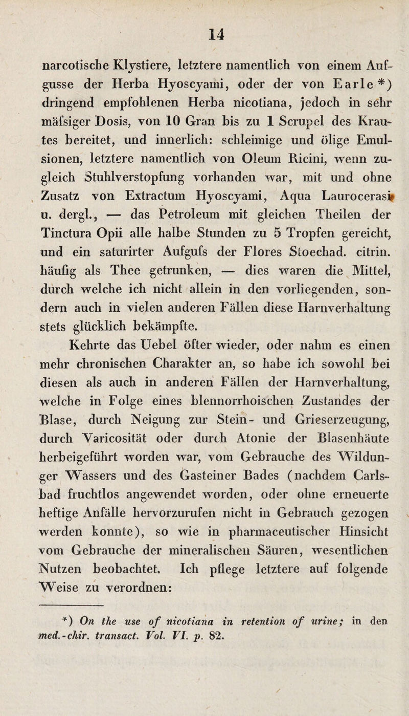 narcotische Klystiere, letztere namentlich von einem Auf¬ gusse der Herba Hyoscyami, oder der von Earle*) dringend empfohlenen Herba nicotiana, jedoch in sehr mäfsiger Dosis, von 10 Gran bis zu 1 Scrupel des Krau¬ tes bereitet, und innerlich: schleimige und ölige Emul¬ sionen, letztere namentlich von Oleum Ricini, wenn zu¬ gleich Stuhlverstopfung vorhanden war, mit und ohne Zusatz von Extractum Hyoscyami, Aqua Laurocerasi* u. dergl., — das Petroleum mit gleichen Theilen der Tinctura Opii alle halbe Stunden zu 5 Tropfen gereicht, und ein saturirter Aufgufs der Flores Stoechad. citrin. häufig als Thee getrunken, — dies waren die Mittel, durch welche ich nicht allein in den vorliegenden, son¬ dern auch in vielen anderen Fällen diese Harnverhaltung stets glücklich bekämpfte. Kehrte das Uebel Öfter wieder, oder nahm es einen mehr chronischen Charakter an, so habe ich sowohl bei diesen als auch in anderen Fällen der Harnverhaltung, welche in Folge eines blennorrhoischen Zustandes der Blase, durch Neigung zur Stein- und Grieserzeugung, durch Varicosität oder durch Atonie der Blasenhäute herbeigeführt worden war, vom Gebrauche des Wildun- ger Wassers und des Gasteiner Bades (nachdem Carls- bad fruchtlos angewendet worden, oder ohne erneuerte heftige Anfälle hervorzurufen nicht in Gebrauch gezogen werden konnte), so wie in pharmaceutischer Flinsicht vom Gebrauche der mineralischen Säuren, wesentlichen Nutzen beobachtet. Ich pflege letztere auf folgende Weise zu verordnen: *) On the use of nicotiana in retention of urine; in den med. - chir. transact. Vol. VI. p. 82.