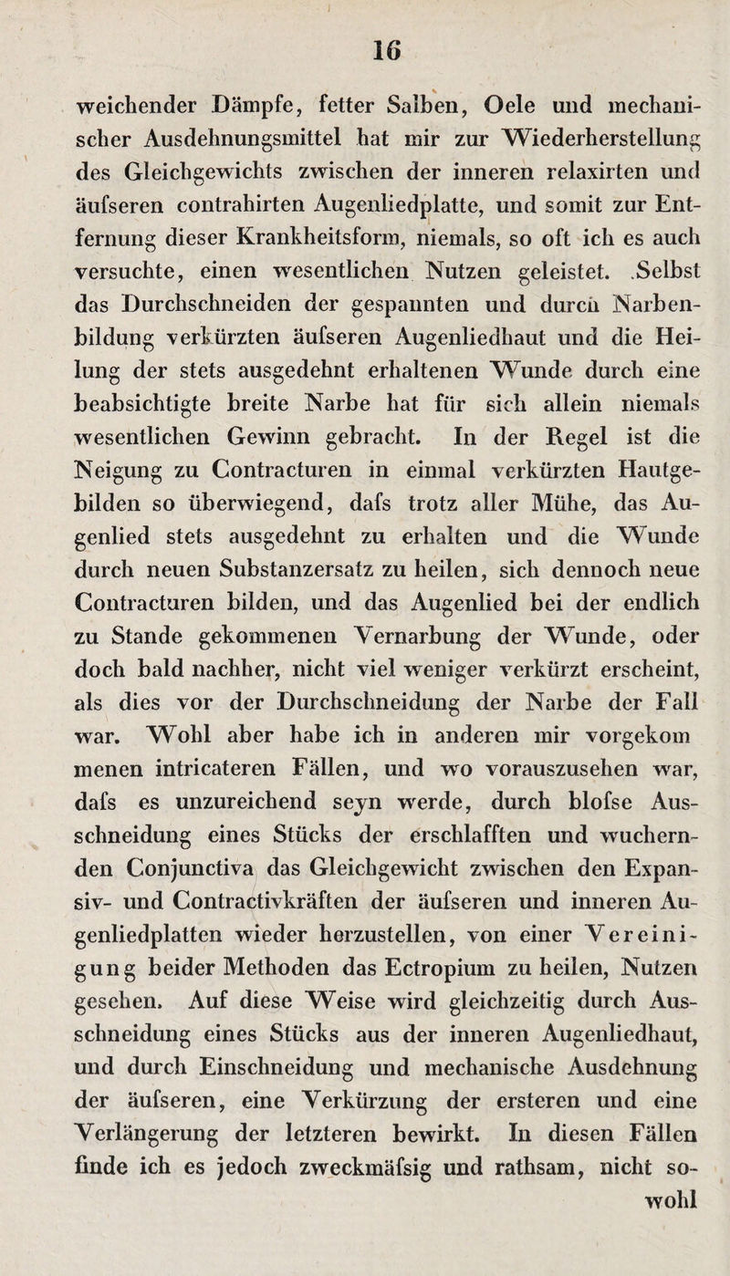 weichender Dämpfe, fetter Salben, Oele und mechani¬ scher Ausdehnungsmittel hat mir zur Wiederherstellung des Gleichgewichts zwischen der inneren relaxirten und äufseren contrahirten Augenliedplatte, und somit zur Ent¬ fernung dieser Krankheitsform, niemals, so oft ich es auch versuchte, einen wesentlichen Nutzen geleistet. Selbst das Durchschneiden der gespannten und durch Narben¬ bildung verkürzten äufseren Augenliedhaut und die Hei¬ lung der stets ausgedehnt erhaltenen Wunde durch eine beabsichtigte breite Narbe hat für sich allein niemals wesentlichen Gewinn gebracht. In der Regel ist die Neigung zu Contracturen in einmal verkürzten Hautge¬ bilden so überwiegend, dafs trotz aller Mühe, das Au¬ genlied stets ausgedehnt zu erhalten und die Wunde durch neuen Substanzersatz zu heilen, sich dennoch neue Contra cturen bilden, und das Augenlied bei der endlich zu Stande gekommenen Vernarbung der Wunde, oder doch bald nachher, nicht viel weniger verkürzt erscheint, als dies vor der Durchschneidung der Narbe der Fall war. Wohl aber habe ich in anderen mir vorgekom menen intricateren Fällen, und wo vorauszusehen war, dafs es unzureichend seyn werde, durch blofse Aus¬ schneidung eines Stücks der erschlafften und wuchern¬ den Conjunctiva das Gleichgewicht zwischen den Expan¬ siv- und Contractivkräften der äufseren und inneren Au¬ genliedplatten wieder herzustellen, von einer Vereini¬ gung beider Methoden das Ectropium zu heilen, Nutzen gesehen. Auf diese Weise wird gleichzeitig durch Aus¬ schneidung eines Stücks aus der inneren Augenliedhaut, und durch Einschneidung und mechanische Ausdehnung der äufseren, eine Verkürzung der ersteren und eine Verlängerung der letzteren bewirkt. In diesen Fällen linde ich es jedoch zweckmäfsig und rathsam, nicht so¬ wohl