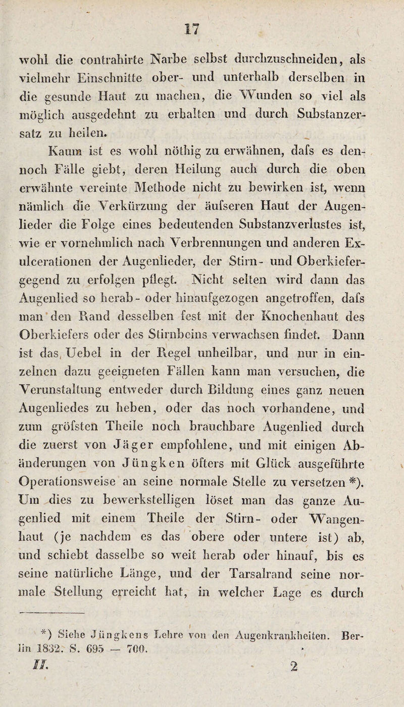 wohl die contrahirte Narbe selbst durchzuschneiden, als vielmehr Einschnitte ober- und unterhalb derselben in die gesunde Haut zu machen, die Wunden so viel als möglich ausgedehnt zu erhalten und durch Substanzer- satz zu heilen. Kaum ist es wohl nöthig zu erwähnen, dafs es den¬ noch Fälle giebt, deren Heilung auch durch die oben erwähnte vereinte Methode nicht zu bewirken ist, wenn nämlich die Verkürzung der äufseren Haut der Augen¬ lieder die Folge eines bedeutenden Substanzverlustes ist, wie er vornehmlich nach Verbrennungen und anderen Ex- ulcerationen der Augenlieder, der Stirn- und Oberkiefer¬ gegend zu erfolgen pflegt. Nicht selten wird dann das Augenlied so herab - oder hinaufgezogen angetroffen, dafs man den Hand desselben fest mit der Knochenhaut des Oberkiefers oder des Stirnbeins verwachsen findet. Dann ist das, Uebel in der Regel unheilbar, und nur in ein¬ zelnen dazu geeigneten Fällen kann man versuchen, die Verunstaltung entweder durch Bildung eines ganz neuen Augenliedes zu heben, oder das noch vorhandene, und zum gröfsten Theile noch brauchbare Augenlied durch die zuerst von Jäger empfohlene, und mit einigen Ab¬ änderungen von Jüngken öfters mit Glück ausgeführte Operationsweise an seine normale Stelle zu versetzen *). Um dies zu bewerkstelligen löset man das ganze Au¬ genlied mit einem Theile der Stirn- oder Wangen¬ haut (je nachdem es das obere oder untere ist) ab, und schiebt dasselbe so weit herab oder hinauf, bis es seine natürliche Länge, und der Tarsalrand seine nor¬ male Stellung erreicht hat, in welcher Lage es durch i *) Siehe Jiingkens Lehre von den Augenkrankheiten. Ber¬ lin 1832. S. 695 — 700. II. 2