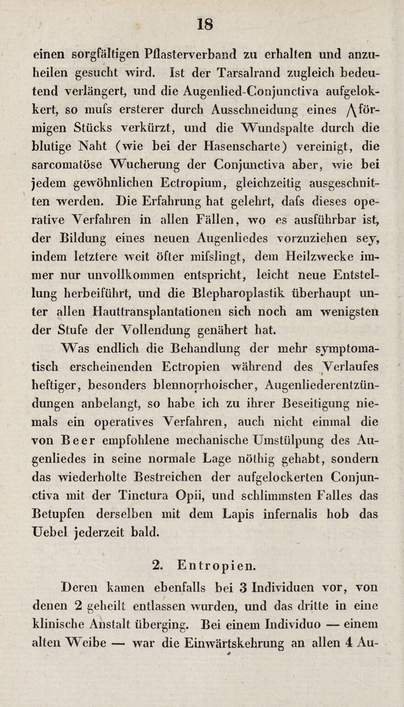 einen sorgfältigen Pflasterverband zu erhalten und anzu- / heilen gesucht wird. Ist der Tarsalrand zugleich bedeu¬ tend verlängert, und die Augenlied-Conjunctiva aufgelok- kert, so mufs ersterer durch Ausschneidung eines /\för¬ migen Stücks verkürzt, und die Wundspalte durch die blutige Naht (wie bei der Hasenscharte) vereinigt, die sarcomatöse Wucherung der Conjunctiva aber, wie bei jedem gewöhnlichen Ectropium, gleichzeitig ausgeschnit¬ ten werden. Die Erfahrung hat gelehrt, dafs dieses ope¬ rative Verfahren in allen Fällen, wo es ausführbar ist, der Bildung eines neuen Augenliedes vorzuziehen sey, indem letztere weit öfter mifslingt, dem Heilzwecke im¬ mer nur unvollkommen entspricht, leicht neue Entstel¬ lung herbeiführt, und die Blepharoplastik überhaupt un¬ ter allen Hauttransplantationen sich noch am wenigsten der Stufe der Vollendung genähert hat. Was endlich die Behandlung der mehr symptoma¬ tisch erscheinenden Ectropien während des Verlaufes heftiger, besonders blennorrhoischer, Augenliederentzün¬ dungen anbelangt, so habe ich zu ihrer Beseitigung nie¬ mals ein operatives Verfahren, auch nicht einmal die von Beer empfohlene mechanische Umstülpung des Au¬ genliedes in seine normale Lage nöthig gehabt, sondern das wiederholte Bestreichen der aufgelockerten Conjun¬ ctiva mit der Tinctura Opii, und schlimmsten Falles das Betupfen derselben mit dem Lapis infernalis hob das Uebel jederzeit bald. 2. Entropien. Deren kamen ebenfalls bei 3 Individuen vor, von denen 2 geheilt entlassen wurden, und das dritte in eine klinische Anstalt überging. Bei einem Individuo — einem alten Weibe — war die Einwärtskehrung an allen 4 Au-