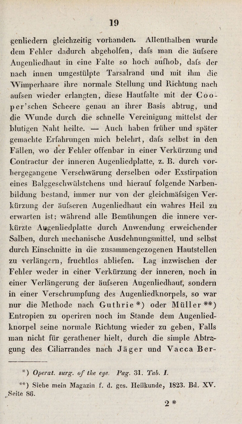 I 19 genliedern gleichzeitig vorhanden. Allenthalben wurde dem Fehler dadurch abgeholfen, dafs man die äufsere Augenliedhaut in eine Falte so hoch aufhob, dafs der nach innen umgestülpte Tarsalrand und mit ihm die Wimperhaare ihre normale Stellung und Richtung nach aufsen wieder erlangten, diese Hautfalte mit der Coo- per’schen Scheere genau an ihrer Basis abtrug, und die Wunde durch die schnelle Vereinigung mittelst der blutigen Naht heilte. — Auch haben früher und später gemachte Erfahrungen mich belehrt, dafs selbst in den v i Fällen, wo der Fehler offenbar in einer Verkürzung und Contractur der inneren Augenliedplatte, z. B. durch vor¬ hergegangene Verschwärung derselben oder Exstirpation eines Balggeschwülstchens und hierauf folgende Narben¬ bildung bestand, immer nur von der gleichmäfsigen Ver¬ kürzung der äufseren Augenliedhaut ein wahres Heil zu erwarten ist; während alle Bemühungen die innere ver¬ kürzte Augenliedplatte durch Anwendung erweichender Salben, durch mechanische Ausdehnungsmittel, und selbst durch Einschnitte in die zusammengezogenen Hautstellen zu verlängern, fruchtlos abliefen. Lag inzwischen der Fehler weder in einer Verkürzung der inneren, noch in einer Verlängerung der äufseren Augenliedhaut, sondern in einer Verschrumpfung des Augenliedknorpels, so war nur die Methode nach Guthrie*) oder Müller**) Entropien zu operiren noch im Stande dem Augenlied¬ knorpel seine normale Richtung wieder zu geben, Falls man nicht für gerathener hielt, durch die simple Abtra¬ gung des Ciliarrandes nach Jäger und Vacca Ber- *) Operat. surg. of tJie eye. Pag, 31. Tab. /. **) Siehe mein Magazin f. d. ges. Heilkunde, 1823. Bd. XV. Seite 86. 2 *
