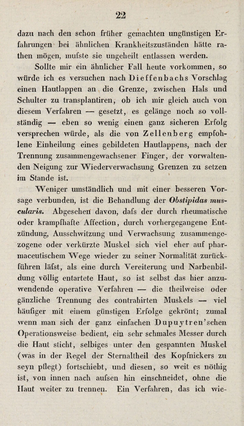 dazu nach den schon früher gemachten ungünstigen Er¬ fahrungen bei ähnlichen Krankheitszuständen hätte ra- then mögen, mufste sie ungeheilt entlassen werden. Sollte mir ein ähnlicher Fall heute Vorkommen, so würde ich es versuchen nach Dieffenbachs Vorschlag einen Hautlappen an die Grenze, zwischen Hals und Schulter zu transplantiren, ob ich mir gleich auch von diesem Verfahren — gesetzt, es gelänge noch so voll¬ ständig — eben so wenig einen ganz sicheren Erfolg versprechen würde, als die von Zellenberg empfoh¬ lene Einheilung eines gebildeten Hautlappens, nach der Trennung zusammengewachsener Finger, der vorwalten¬ den Neigung zur Wiederverwachsung Grenzen zu setzen im Stande ist. Weniger umständlich und mit einer besseren Vor¬ sage verbunden, ist die Behandlung der Qbstipidas mus- cularis. Abgesehen davon, dafs der durch rheumatische oder krampfhafte Affection, durch vorhergegangene Ent¬ zündung, Ausschwitzung und Verwachsung zusammenge¬ zogene oder verkürzte Muskel sich viel eher auf phar- maceutischem Wege wieder zu seiner Normalität zurück¬ führen läfst, als eine durch Vereiterung und Narbenbil¬ dung völlig entartete Haut, so ist selbst das hier anzu¬ wendende operative Verfahren — die theilweise oder gänzliche Trennung des contrahirten Muskels — viel häufiger mit einem günstigen Erfolge gekrönt; zumal wenn man sich der ganz einfachen Dupuytr en’schen Operationsweise bedient, ein sehr schmales Messer durch die Haut sticht, selbiges unter den gespannten Muskel (was in der Regel der Sternaltheil des Kopfnickers zu seyn pfiegt) fortschiebt, und diesen, so weit es nöthig ist, von innen nach aufsen hin einschneidet, ohne die Haut weiter zu trennen. Ein Verfahren, das ich wie-