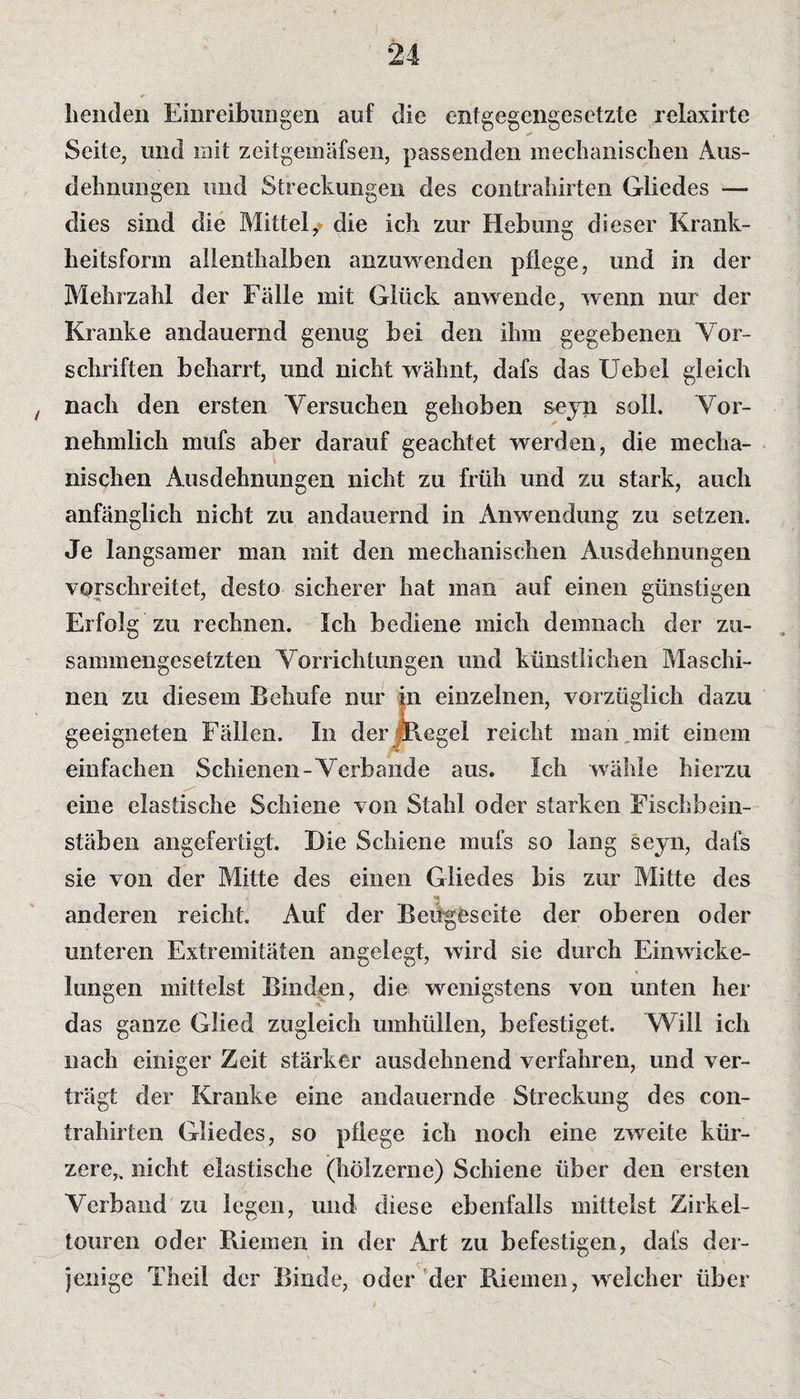 Lenden Einreibungen auf die entgegengesetzte relaxirte Seite, und mit zcitgemäfsen, passenden mechanischen Aus¬ dehnungen und Streckungen des contrahirten Gliedes — dies sind die Mittel,* die ich zur Hebung dieser Krank¬ heitsform allenthalben anzuwenden pflege, und in der Mehrzahl der Fälle mit Glück anwende, wenn nur der Kranke andauernd genug bei den ihm gegebenen Vor¬ schriften beharrt, und nicht wähnt, dafs das Uebel gleich , nach den ersten Versuchen gehoben seyn soll. Vor¬ nehmlich mufs aber darauf geachtet werden, die mecha¬ nischen Ausdehnungen nicht zu früh und zu stark, auch anfänglich nicht zu andauernd in Anwendung zu setzen. Je langsamer man mit den mechanischen Ausdehnungen vorschreitet, desto sicherer hat man auf einen günstigen Erfolg zu rechnen. Ich bediene mich demnach der zu¬ sammengesetzten Vorrichtungen und künstlichen Maschi¬ nen zu diesem Behufe nur in einzelnen, vorzüglich dazu geeigneten Fällen. In der Regel reicht man mit einem einfachen Schienen-Verbände aus. Ich wähle hierzu eine elastische Schiene von Stahl oder starken Fischbein¬ stäben angefertigt. Die Schiene mufs so lang seyn, dafs sie von der Mitte des einen Gliedes bis zur Mitte des anderen reicht Auf der Beugeseite der oberen oder unteren Extremitäten angelegt, wird sie durch Einwicke¬ lungen mittelst Binden, die wenigstens von unten her das ganze Glied zugleich umhüllen, befestiget. Will ich nach einiger Zeit stärker ausdehnend verfahren, und ver¬ trägt der Kranke eine andauernde Streckung des con¬ trahirten Gliedes, so pflege ich noch eine zweite kür¬ zere,, nicht elastische (hölzerne) Schiene über den ersten Verband zu legen, und diese ebenfalls mittelst Zirkel¬ touren oder Riemen in der Art zu befestigen, dafs der¬ jenige Th ei! der Binde, oder der Riemen, welcher über