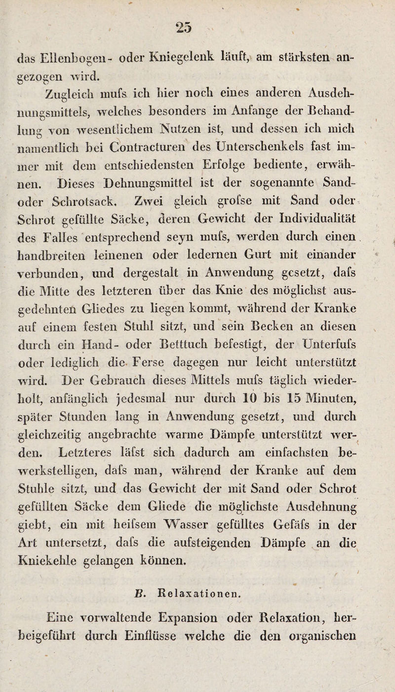 das Ellenbogen- oder Kniegelenk lauft, am stärksten an¬ gezogen wird. Zugleich mufs ich hier noch eines anderen Ausdeh- nungsmittels, welches besonders im Anfänge der Behand¬ lung von wesentlichem Nutzen ist, und dessen ich mich namentlich bei Contracturen des Unterschenkels fast im¬ mer mit dem entschiedensten Erfolge bediente, erwäh¬ nen. Dieses Dehnungsmittel ist der sogenannte Sand¬ oder Schrotsack. Zwei gleich grofse mit Sand oder Schrot gefüllte Säcke, deren Gewicht der Individualität des Falles entsprechend seyn mufs, werden durch einen handbreiten leinenen oder ledernen Gurt mit einander verbunden, und dergestalt in Anwendung gesetzt, dafs die Mitte des letzteren über das Knie des möglichst aus¬ gedehnten Gliedes zu liegen kommt, während der Kranke auf einem festen Stuhl sitzt, und sein Becken an diesen durch ein Hand- oder Betttuch befestigt, der Unterfufs oder lediglich die Ferse dagegen nur leicht unterstützt wird. Der Gebrauch dieses Mittels mufs täglich wieder¬ holt, anfänglich jedesmal nur durch 10 bis 15 Minuten, später Stunden lang in Anwendung gesetzt, und durch gleichzeitig angebrachte wrnrme Dämpfe unterstützt wer¬ den. Letzteres läfst sich dadurch am einfachsten be¬ werkstelligen, dafs man, während der Kranke auf dem Stuhle sitzt, und das Gewicht der mit Sand oder Schrot gefüllten Säcke dem Gliede die möglichste Ausdehnung giebt, ein mit heifsem Wasser gefülltes Gefäfs in der Art untersetzt, dafs die aufsteigenden Dämpfe an die Kniekehle gelangen können. r ; B. Relaxationen. Eine vorwaltende Expansion oder Relaxation, her¬ beigeführt durch Einflüsse welche die den organischen