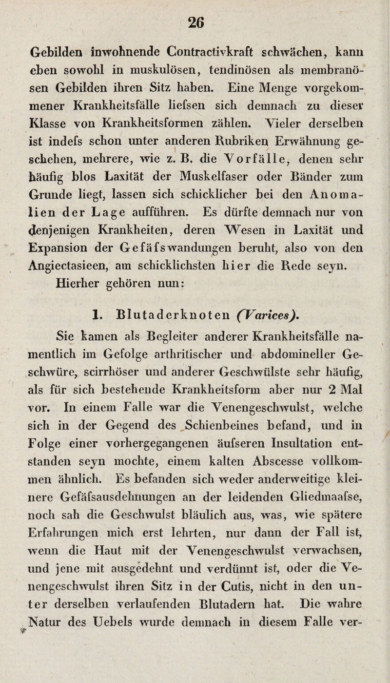 Gebilden inwohnende Contractivkraft schwächen, kann eben sowohl in muskulösen, tendinösen als membranö- sen Gebilden ihren Sitz haben. Eine Menge vorgekom- mener Krankheitsfälle liefsen sich demnach zu dieser Klasse von Krankheitsformen zählen. Vieler derselben ist indefs schon unter anderen Rubriken Erwähnung ge¬ schehen, mehrere, wie z. B. die Vorfälle, denen sehr häufig blos Laxität der Muskelfaser oder Bänder zum Grunde liegt, lassen sich schicklicher bei den Anoma¬ lien der Lage aufführen. Es dürfte demnach nur von denjenigen Krankheiten, deren Wesen in Laxität und Expansion der GefäfsWandungen beruht, also von den Angiectasieen, am schicklichsten hier die Rede seyn. Hierher gehören nun: 1. Blutaderknoten (Varices). Sie kamen als Begleiter anderer Krankheitsfälle na¬ mentlich im Gefolge arthritischer und abdomineller Ge¬ schwüre, scirrhöser und anderer Geschwülste sehr häufig, als für sich bestehende Krankheitsform aber nur 2 Mal vor. In einem Falle war die Venengeschwulst, welche sich in der Gegend des Schienbeines befand, und in Folge einer vorhergegangenen äufseren Insultation ent¬ standen seyn mochte, einem kalten Abscesse vollkom¬ men ähnlich. Es befanden sich weder anderweitige klei¬ nere Gefäfsausdehnungen an der leidenden Gliedmaafse, noch sah die Geschwulst bläulich aus, was, wie spätere Erfahrungen mich erst lehrten, nur dann der Fall ist, wenn die Haut mit der Venengeschwulst verwachsen, und jene mit ausgedehnt und verdünnt ist, oder die Ve¬ nengeschwulst ihren Sitz in der Cutis, nicht in den un¬ ter derselben verlaufenden Blutadern hat Die wahre Natur des IJebels wurde demnach in diesem Falle ver-