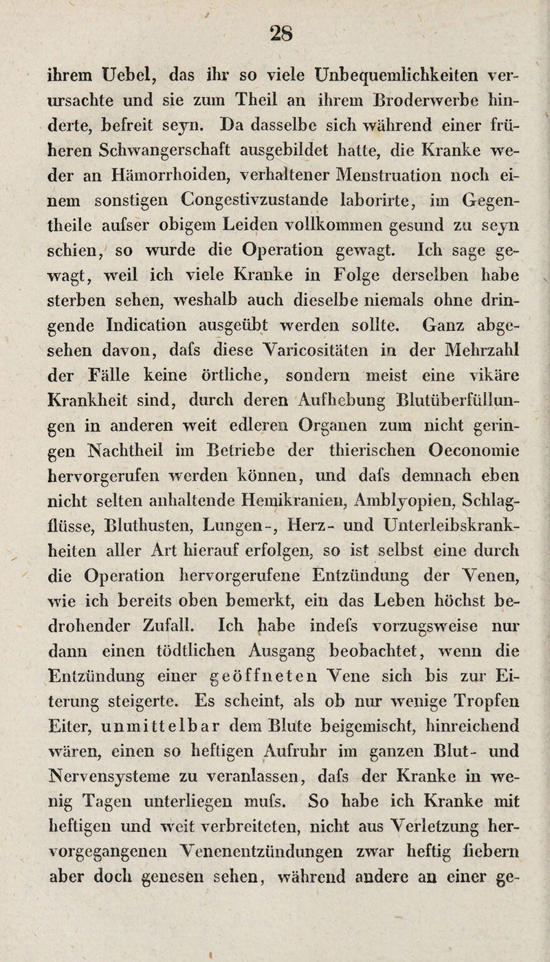 ihrem Uebel, das ihr so viele Unbequemlichkeiten ver¬ ursachte und sie zum Theil an ihrem Broderwerbe hin¬ derte, befreit seyn. Da dasselbe sich während einer frü¬ heren Schwangerschaft ausgebildet hatte, die Kranke we¬ der an Hämorrhoiden, verhaltener Menstruation noch ei¬ nem sonstigen Congestivzustande laborirte, im Gegen- tlieile aufser obigem Leiden vollkommen gesund zu seyn schien, so wurde die Operation gewagt. Ich sage ge¬ wagt, weil ich viele Kranke in Folge derselben habe sterben sehen, weshalb auch dieselbe niemals ohne drin¬ gende Indication ausgeübt werden sollte. Ganz abge¬ sehen davon, dafs diese Varicositäten in der Mehrzahl der Fälle keine örtliche, sondern meist eine vikäre Krankheit sind, durch deren Aufhebung Blutüberfüllun¬ gen in anderen weit edleren Organen zum nicht gerin¬ gen Nachtheil im Betriebe der thierischen Oeconomie hervorgerufen werden können, und dafs demnach eben nicht selten anhaltende Hemikranien, Amblyopien, Schlag¬ flüsse, Bluthusten, Lungen-, Herz- und Unterleibskrank¬ heiten aller Art hierauf erfolgen, so ist selbst eine durch die Operation hervorgerufene Entzündung der Venen, wrie ich bereits oben bemerkt, ein das Leben höchst be¬ drohender Zufall. Ich habe indefs vorzugsweise nur dann einen tödtlichen Ausgang beobachtet, wenn die Entzündung einer geöffneten Vene sich bis zur Ei¬ terung steigerte. Es scheint, als ob nur wenige Tropfen Eiter, unmittelbar dem Blute beigemischt, hinreichend wären, einen so heftigen Aufruhr im ganzen Blut- und Nervensysteme zu veranlassen, dafs der Kranke in we¬ nig Tagen unterliegen mufs. So habe ich Kranke mit heftigen und weit verbreiteten, nicht aus Verletzung her¬ vorgegangenen Venenentzündungen zwar heftig fiebern aber doch genesen sehen, während andere an einer ge- i