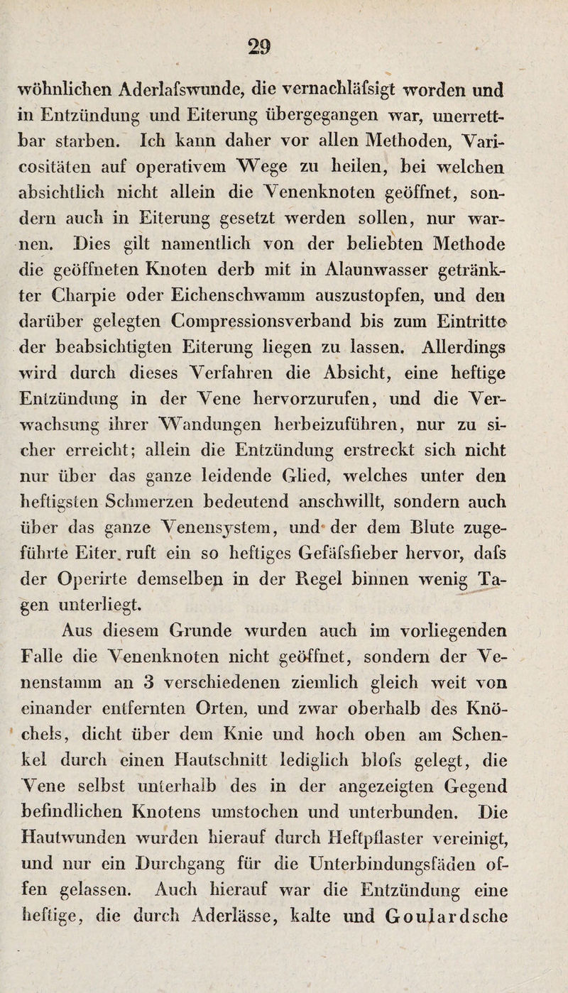 wohnlichen Aderlafswunde, die vernachläfsigt worden und in Entzündung und Eiterung übergegangen war, unerrett- bar starben. Ich kann daher vor allen Methoden, Vari- cositäten auf operativem Wege zu heilen, bei welchen absichtlich nicht allein die Venenknoten geöffnet, son¬ dern auch in Eiterung gesetzt werden sollen, nur war¬ nen. Dies gilt namentlich von der beliebten Methode die geöffneten Knoten derb mit in Alaunwasser getränk¬ ter Charpie oder Eichenschwamm auszustopfen, und den darüber gelegten Compressionsverband bis zum Eintritte der beabsichtigten Eiterung liegen zu lassen. Allerdings wird durch dieses Verfahren die Absicht, eine heftige Entzündung in der Vene hervorzurufen, und die Ver¬ wachsung ihrer Wandungen herbeizuführen, nur zu si¬ cher erreicht; allein die Entzündung erstreckt sich nicht nur über das ganze leidende Glied, welches unter den heftigsten Schmerzen bedeutend anschwillt, sondern auch über das ganze Venensystem, und der dem Blute zuge¬ führte Eiter, ruft ein so heftiges Gefäfsfieber hervor, dafs der Operirte demselben in der Regel binnen wenig Ta¬ gen unterliegt. Aus diesem Grunde wurden auch im vorliegenden Falle die Venenknoten nicht geöffnet, sondern der Ve¬ nenstamm an 3 verschiedenen ziemlich gleich weit von einander entfernten Orten, und zwar oberhalb des Knö¬ chels, dicht über dem Knie und hoch oben am Schen¬ kel durch einen Hautschnitt lediglich blofs gelegt, die Vene selbst unterhalb des in der angezeigten Gegend befindlichen Knotens umstochen und unterbunden. Die Hautwunden wurden hierauf durch Heftpflaster vereinigt, und nur ein Durchgang für die Unterbindungsfäden of¬ fen gelassen. Auch hierauf war die Entzündung eine heftige, die durch Aderlässe, kalte und Goulardsche