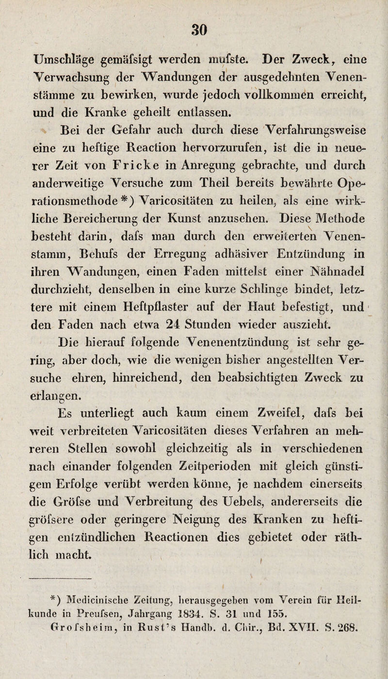 Umschläge gemäfsigt werden mufste. Der Zweck, eine Verwachsung der Wandungen der ausgedehnten Venen¬ stämme zu bewirken, wurde jedoch vollkommen erreicht, und die Kranke geheilt entlassen. Bei der Gefahr auch durch diese Verfahrungsweise eine zu heftige Reaction hervorzurufen, ist die in neue¬ rer Zeit von Fr icke in Anregung gebrachte, und durch anderweitige Versuche zum Theil bereits bewährte Ope- rationsmethode *) Varicositäten zu heilen, als eine wirk¬ liche Bereicherung der Kunst anzusehen. Diese Methode besteht darin, dafs man durch den erweiterten Venen¬ stamm, Behufs der Erregung adhäsiver Entzündung in ihren Wandungen, einen Faden mittelst einer Nähnadel durchzieht, denselben in eine kurze Schlinge bindet, letz¬ tere mit einem Heftpflaster auf der Haut befestigt, und den Faden nach etwa 24 Stunden wieder auszieht. Die hierauf folgende Venenentzündung ist sehr ge¬ ring, aber doch, wie die wenigen bisher angestellten Ver¬ suche ehren, hinreichend, den beabsichtigten Zweck zu erlangen. Es unterliegt auch kaum einem Zweifel, dafs bei weit verbreiteten Varicositäten dieses Verfahren an meh¬ reren Stellen sowohl gleichzeitig als in verschiedenen nach einander folgenden Zeitperioden mit gleich günsti¬ gem Erfolge verübt werden könne, je nachdem einerseits die Gröfse und Verbreitung des Uebels, andererseits die gröfsere oder geringere Neigung des Kranken zu hefti¬ gen entzündlichen Reactionen dies gebietet oder räth- lich macht. *) Medicinische Zeitung, herausgegeben vom Verein fiir Heil¬ kunde in Preufsen, Jahrgang 1834. S. 31 und 155. Grolsheim, in Rust’s Handb. d. Chir., Bd. XVII. S. 268.