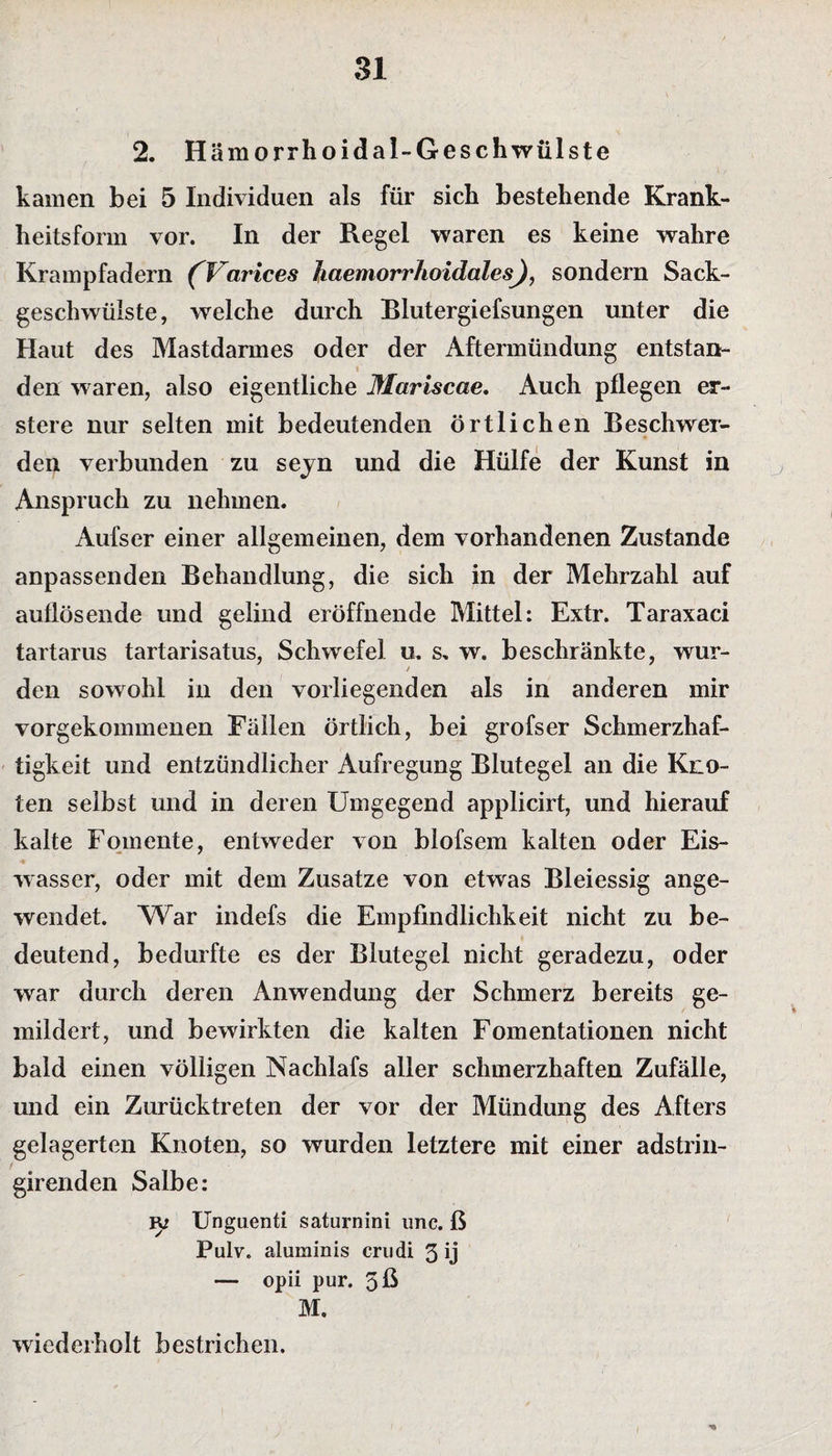 2. Hämorrhoidal-Geschwülste kamen bei 5 Individuen als für sich bestehende Krank¬ heitsform vor. In der Regel waren es keine wahre Krampfadern (Varices Jiaemorrhoidctles), sondern Sack¬ geschwülste, welche durch Blutergiefsungen unter die Haut des Mastdarmes oder der Aftermündung entstan¬ den waren, also eigentliche Mariscae. Auch pflegen er¬ st er e nur selten mit bedeutenden örtlichen Beschwer- den verbunden zu seyn und die Hülfe der Kunst in Anspruch zu nehmen. Aufser einer allgemeinen, dem vorhandenen Zustande anpassenden Behandlung, die sich in der Mehrzahl auf auflösende und gelind eröffnende Mittel: Extr. Taraxaci tartarus tartarisatus, Schwefel u. s. w. beschränkte, wur- i den sowohl in den vorliegenden als in anderen mir vorgekommenen Fällen örtlich, bei grofser Schmerzhaf¬ tigkeit und entzündlicher Aufregung Blutegel an die Kno¬ ten selbst und in deren Umgegend applicirt, und hierauf kalte Fomente, entweder von blofsem kalten oder Eis¬ wasser, oder mit dem Zusatze von etwas Bleiessig ange- wendet. AVar indefs die Empfindlichkeit nicht zu be¬ deutend, bedurfte es der Blutegel nicht geradezu, oder war durch deren Anwendung der Schmerz bereits ge¬ mildert, und bewirkten die kalten Fomentationen nicht bald einen völligen Nachlafs aller schmerzhaften Zufälle, und ein Zurücktreten der vor der Mündung des Afters gelagerten Knoten, so wurden letztere mit einer adstrin- girenden Salbe: B: Unguenti saturnini unc. ß Pulv. aluminis crudi 3 ij — opii pur. 5ß M. wiederholt bestrichen.