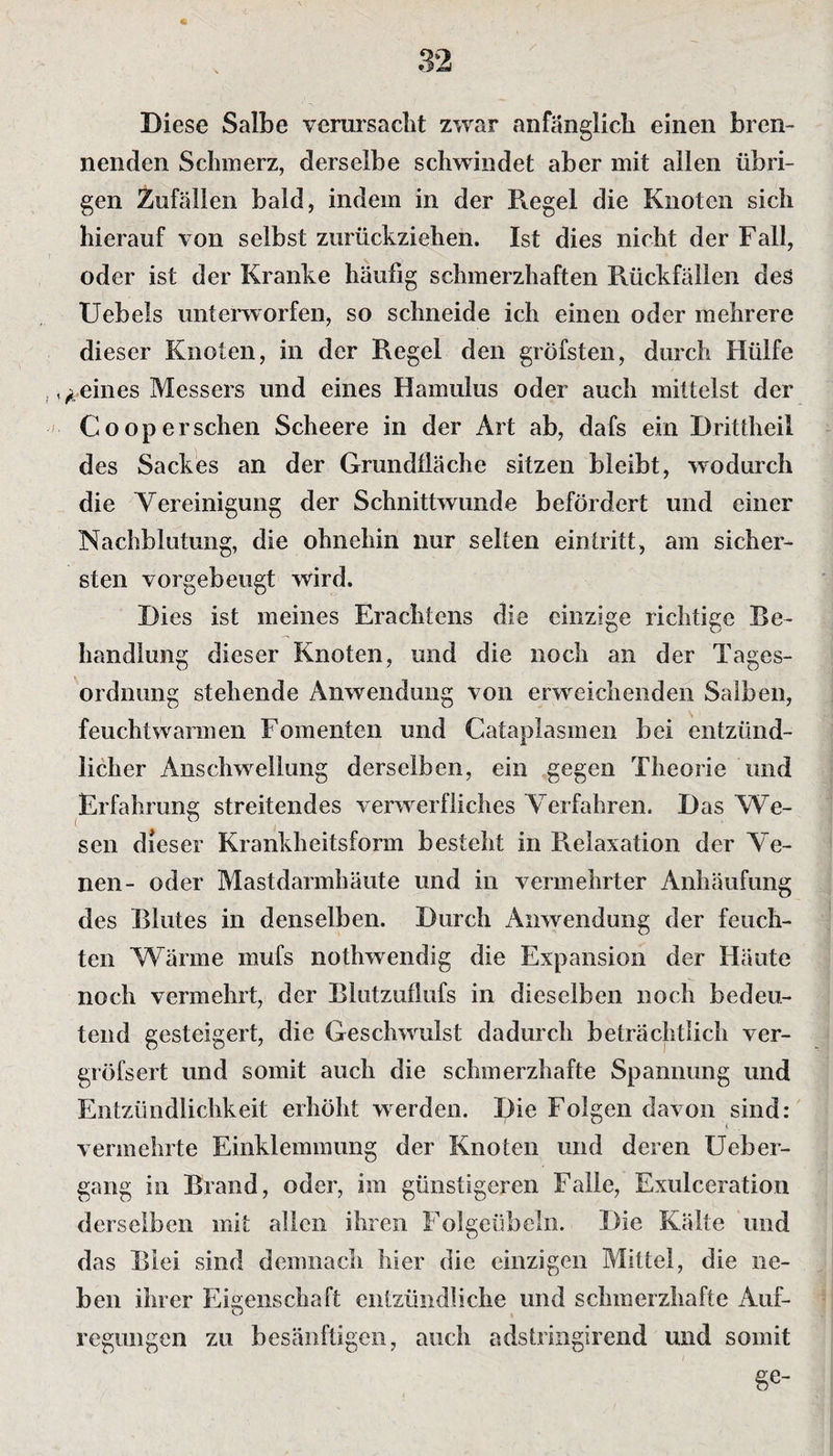 Diese Salbe verursacht zwar anfänglich einen bren¬ nenden Schmerz, derselbe schwindet aber mit allen übri¬ gen Zufällen bald, indem in der Regel die Knoten sich hierauf von selbst zurückziehen. Ist dies nicht der Fall, oder ist der Kranke häufig schmerzhaften Rückfällen des Uebels unterworfen, so schneide ich einen oder mehrere dieser Knoten, in der Regel den gröfsten, durch Hülfe feines Messers und eines Hamulus oder auch mittelst der Coopersehen Scheere in der Art ab, dafs ein Drittheil des Sackes an der Grundfläche sitzen bleibt, wodurch die Vereinigung der Schnittwunde befördert und einer Nachblutung, die ohnehin nur selten ein tritt, am sicher¬ sten vorgebeugt wird. Dies ist meines Erachtens die einzige richtige Be¬ handlung dieser Knoten, und die noch an der Tages¬ ordnung stehende Anwendung von erweichenden Salben, feuchtwarmen Fomenten und Cataplasmen bei entzünd¬ licher Anschwellung derselben, ein gegen Theorie und Erfahrung streitendes verwerfliches Verfahren. Das We¬ sen dieser Krankheitsform besteht in Relaxation der Ve¬ nen- oder Mastdarmhäute und in vermehrter Anhäufung des Blutes in denselben. Durch Anwendung der feuch¬ ten Wärme mufs nothwendig die Expansion der Häute noch vermehrt, der Blutzuflufs in dieselben noch bedeu¬ tend gesteigert, die Geschwulst dadurch beträchtlich ver- gröfsert und somit auch die schmerzhafte Spannung und Entzündlichkeit erhöht werden. Die Folgen davon sind: vermehrte Einklemmung der Knoten und deren Ueber- gang in Brand, oder, im günstigeren Falle, Exulceration derselben mit allen ihren Folgeübeln. Die Kälte und das Blei sind demnach hier die einzigen Mittel, die ne¬ ben ihrer Eigenschaft entzündliche und schmerzhafte Auf¬ regungen zu besänftigen, auch adstringirend und somit