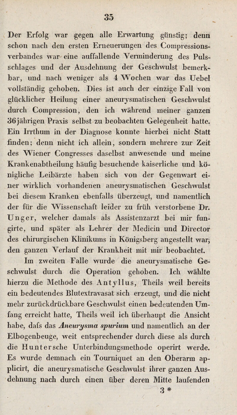 Der Erfolg war gegen alle Erwartung günstig; denn schon nach den ersten Erneuerungen des Compressions- verbandes war eine auffallende Verminderung des Puls¬ schlages und der Ausdehnung der Geschwulst bemerk¬ bar, und nach weniger als 4 Wochen war das Uebel vollständig gehoben. Dies ist auch der einzige Fall von glücklicher Heilung einer aneurysmatischen Geschwulst durch Compression, den ich während meiner ganzen 36 jährigen Praxis selbst zu beobachten Gelegenheit hatte. Ein Irrthum in der Diagnose konnte hierbei nicht Statt finden; denn nicht ich allein, sondern mehrere zur Zeit des Wiener Congresses daselbst anwesende und meine Krankenabtheilung häufig besuchende kaiserliche und kö¬ nigliche Leibärzte haben sich von der Gegenwart ei¬ ner wirklich vorhandenen aneurysmatischen Geschwulst bei diesem Kranken ebenfalls überzeugt, und namentlich der für die Wissenschaft leider zu früh verstorbene Dr. Unger, welcher damals als Assistenzarzt bei mir fun- girte, und später als Lehrer der Medicin und Director des chirurgischen Klinikums in Königsberg angestellt war, den ganzen Verlauf der Krankheit mit mir beobachtet. Im zweiten Falle wurde die aneurysmatische Ge¬ schwulst durch die Operation gehoben. Ich wählte hierzu die Methode des Antyllus, Theils weil bereits ein bedeutendes Blutextravasat sich erzeugt, und die nicht mehr zurückdrückbare Geschwulst einen bedeutenden Um¬ fang erreicht hatte, Theils weil ich überhaupt die Ansicht habe, dafs das Aneurysma spurium und namentlich an der Elbogenbeuge, weit entsprechender durch diese als durch die Huiitersche Unterbindungsmethode operirt werde. Es wurde demnach ein Tourniquet an den Oberarm ap- plicirt, die aneurysmatische Geschwulst ihrer ganzen Aus¬ dehnung nach durch einen über deren Mitte laufenden 3 * /,