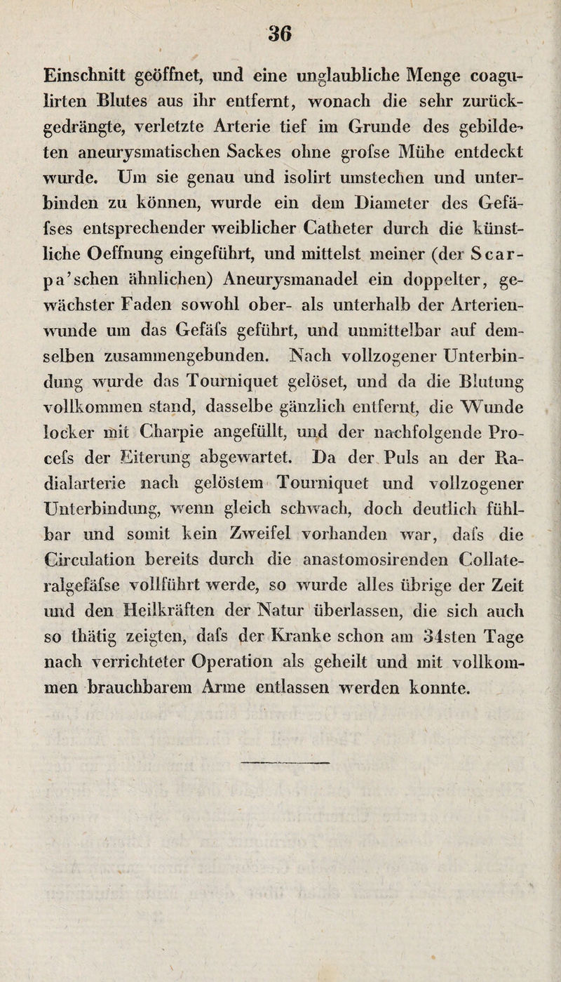 Einschnitt geöffnet, und eine unglaubliche Menge coagu- lirten Blutes aus ihr entfernt, wonach die sehr zurück¬ gedrängte, verletzte Arterie tief im Grunde des gebilde¬ ten aneurysmatischen Sackes ohne grofse Mühe entdeckt wurde. Um sie genau und isolirt umstechen und unter¬ binden zu können, wurde ein dem Diameter des Gefä- fses entsprechender weiblicher Catheter durch die künst¬ liche Oeffnung eingeführt, und mittelst meiner (der Scar- pa’sehen ähnlichen) Aneurysmanadel ein doppelter, ge¬ wachster Faden sowohl ober- als unterhalb der Arterien¬ wunde um das Gefäfs geführt, und unmittelbar auf dem¬ selben zusammengebunden. Nach vollzogener Unterbin¬ dung wurde das Tourniquet gelöset, und da die Blutung vollkommen stand, dasselbe gänzlich entfernt, die Wunde locker mit Charpie angefüllt, und der nachfolgende Pro- cefs der Eiterung abgewartet. Da der Puls an der Ra¬ dialarterie nach gelöstem Tourniquet und vollzogener Unterbindung, wenn gleich schwach, doch deutlich fühl¬ bar und somit kein Zweifel vorhanden war, dafs die Girculation bereits durch die anastomosirenden Collate- ralgefäfse vollführt werde, so wurde alles übrige der Zeit und den Heilkräften der Natur überlassen, die sich auch so thätig zeigten, dafs der Kranke schon am 34sten Tage nach verrichteter Operation als geheilt und mit vollkom¬ men brauchbarem Arme entlassen werden konnte.