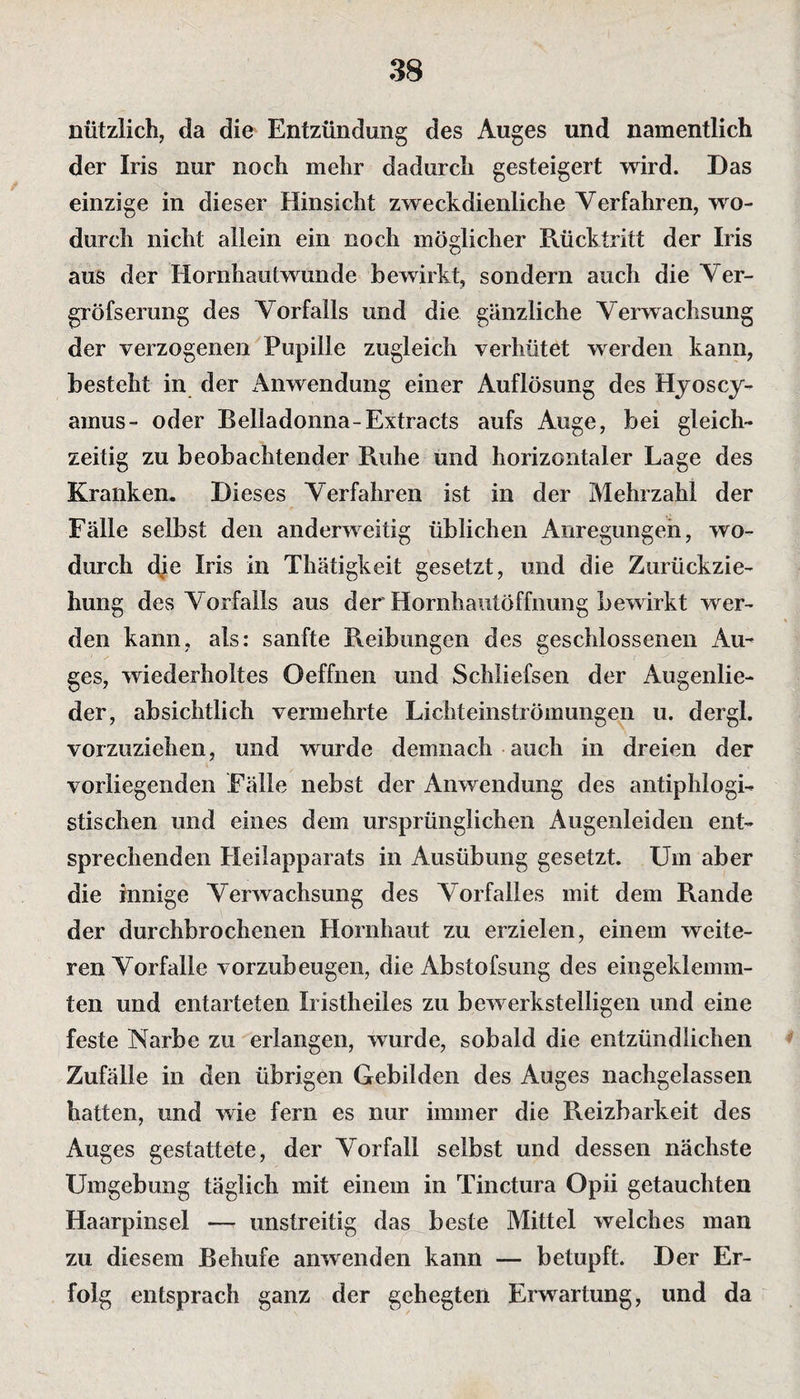 nützlich, da die Entzündung des Auges und namentlich der Iris nur noch mehr dadurch gesteigert wird. Das einzige in dieser Hinsicht zweckdienliche Verfahren, wo¬ durch nicht allein ein noch möglicher Rücktritt der Iris aus der Hornhautwunde bewirkt, sondern auch die Ver- gröfserung des Vorfalls und die gänzliche Verwachsung der verzogenen Pupille zugleich verhütet werden kann, besteht in der Anwendung einer Auflösung des Hyoscy- amus- oder Belladonna-Extracts aufs Auge, bei gleich¬ zeitig zu beobachtender Ruhe und horizontaler Lage des Kranken. Dieses Verfahren ist in der Mehrzahl der Fälle selbst den anderweitig üblichen Anregungen, wo¬ durch die Iris in Thätigkeit gesetzt, und die Zurückzie¬ hung des Vorfalls aus der Horahautöffnung bewirkt wer¬ den kann, als: sanfte Reibungen des geschlossenen Au¬ ges, wiederholtes Oeffnen und Schüefsen der Augenlie¬ der, absichtlich vermehrte Lichteinströmungen u. d er gl. vorzuziehen, und wurde demnach auch in dreien der vorliegenden Fälle nebst der Anwendung des antiphlogi¬ stischen und eines dem ursprünglichen Augenleiden ent¬ sprechenden Heilapparats in Ausübung gesetzt. Um aber die innige Verwachsung des Vorfalles mit dem Rande der durchbrochenen Hornhaut zu erzielen, einem weite¬ ren Vorfälle vorzubeugen, die Abstofsung des eingeklemm¬ ten und entarteten Iristheiles zu bewerkstelligen und eine feste Narbe zu erlangen, wurde, sobald die entzündlichen Zufälle in den übrigen Gebilden des Auges nachgelassen hatten, und wie fern es nur immer die Reizbarkeit des Auges gestattete, der Vorfall selbst und dessen nächste Umgebung täglich mit einem in Tinctura Opii getauchten Haarpinsel — unstreitig das beste Mittel welches man zu diesem Behufe anwenden kann — betupft. Der Er¬ folg entsprach ganz der gehegten Erwartung, und da