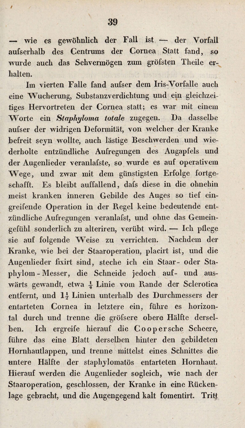 / 39 — wie es gewöhnlich der Fall ist -— der Vorfall aufserhalb des Centrums der Cornea Statt fand, so wurde auch das Sehvermögen zum gröfsten Theile er¬ halten. Im vierten Falle fand aufser dem Iris-Vorfalle auch eine Wucherung, Substanzverdichtung und ein gleichzei¬ tiges Hervortreten der Cornea statt; es war mit einem Worte ein Staphyloma totale zugegen. Da dasselbe aufser der widrigen Deformität, von welcher der Kranke befreit seyn wollte, auch lästige Beschwerden und wie¬ derholte entzündliche Aufregungen des Augapfels und der Augenlieder veranlafste, so wurde es auf operativem Wege, und zwar mit dem günstigsten Erfolge fortge¬ schafft. Es bleibt auffallend, dafs diese in die ohnehin meist kranken inneren Gebilde des Auges so tief ein¬ greifende Operation in der Regel keine bedeutende ent¬ zündliche Aufregungen veranlafst, und ohne das Gemein¬ gefühl sonderlich zu alteriren, verübt wird. —• Ich pflege sie auf folgende Weise zu verrichten. Nachdem der Kranke, wie bei der Staaroperation, placirt ist, und die Augenlieder fixirt sind, steche ich ein Staar- oder Sta- phylom - Messer, die Schneide jedoch auf- und aus¬ wärts gewandt, etwa \ Linie vom Rande der Sclerotica entfernt, und Linien unterhalb des Durchmessers der entarteten Cornea in letztere ein, führe es horizon¬ tal durch und trenne die gröfsere obere Hälfte dersel¬ ben. Ich ergreife hierauf die Coopersehe Scheere, führe das eine Blatt derselben hinter den gebildeten Hornhautlappen, und trenne ^mittelst eines Schnittes die Hntere Hälfte der staphylomatös entarteten Hornhaut. Hierauf werden die Augenlieder sogleich, wie nach der Staaroperation, geschlossen, der Kranke in eine Rücken¬ lage gebracht, und die Augengegend kalt fomentirt. Tritf