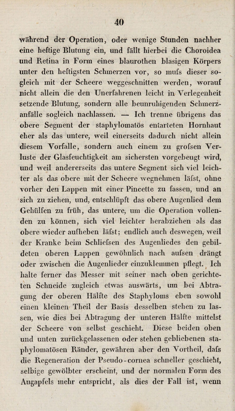 während der Operation, oder wenige Stunden nachher eine heftige Blutung ein, und fällt hierbei die Choroidea und Retina in Form eines blaurothen blasigen Körpers unter den heftigsten Schmerzen vor, so mufs dieser so¬ gleich mit der Scheere weggeschnitten werden, worauf nicht allein die den Unerfahrenen leicht in Verlegenheit setzende Blutung, sondern alle beunruhigenden Schmerz¬ anfälle sogleich nachlassen. — Ich trenne übrigens das obere Segment der staphylomatös entarteten Hornhaut eher als das untere, weil einerseits dadurch nicht allein diesem Vorfälle, sondern auch einem zu grofsen Ver¬ luste der Glasfeuchtigkeit am sichersten vorgebeugt wird, und weil andererseits das untere Segment sich viel leich¬ ter als das obere mit der Scheere wegnehmen läfst, ohne vorher den Lappen mit einer Pincette zu fassen, und an sich zu ziehen, und, entschlüpft das obere Augenlied dem Gehüifen zu früh, das untere, um die Operation vollen¬ den zu können, sich viel leichter herabziehen als das obere wieder aufheben läfst; endlich auch deswegen, wreii der Kranke beim Schliefsen des Augenliedes den gebil¬ deten oberen Lappen gewöhnlich nach aufsen drängt oder zwischen die Augenlieder einzuklemmen pflegt. Ich halte ferner das Messer mit seiner nach oben gerichte¬ ten Schneide zugleich etwas auswärts, um bei Abtra¬ gung der oberen Hälfte des Staphyloms eben sowohl einen kleinen Theil der Basis desselben stehen zu las¬ sen, wie dies bei Abtragung der unteren Hälfte mittelst der Scheere von selbst geschieht. Diese beiden oben und unten zurückgelassenen oder stehen gebliebenen sta- phylomatösen Ränder, gewähren aber den Vortheil, dafs die Regeneration der Pseudo -cornea schneller geschieht, selbige gewölbter erscheint, und der normalen Form des Augapfels mehr entspricht, als dies der Fall ist, wenn