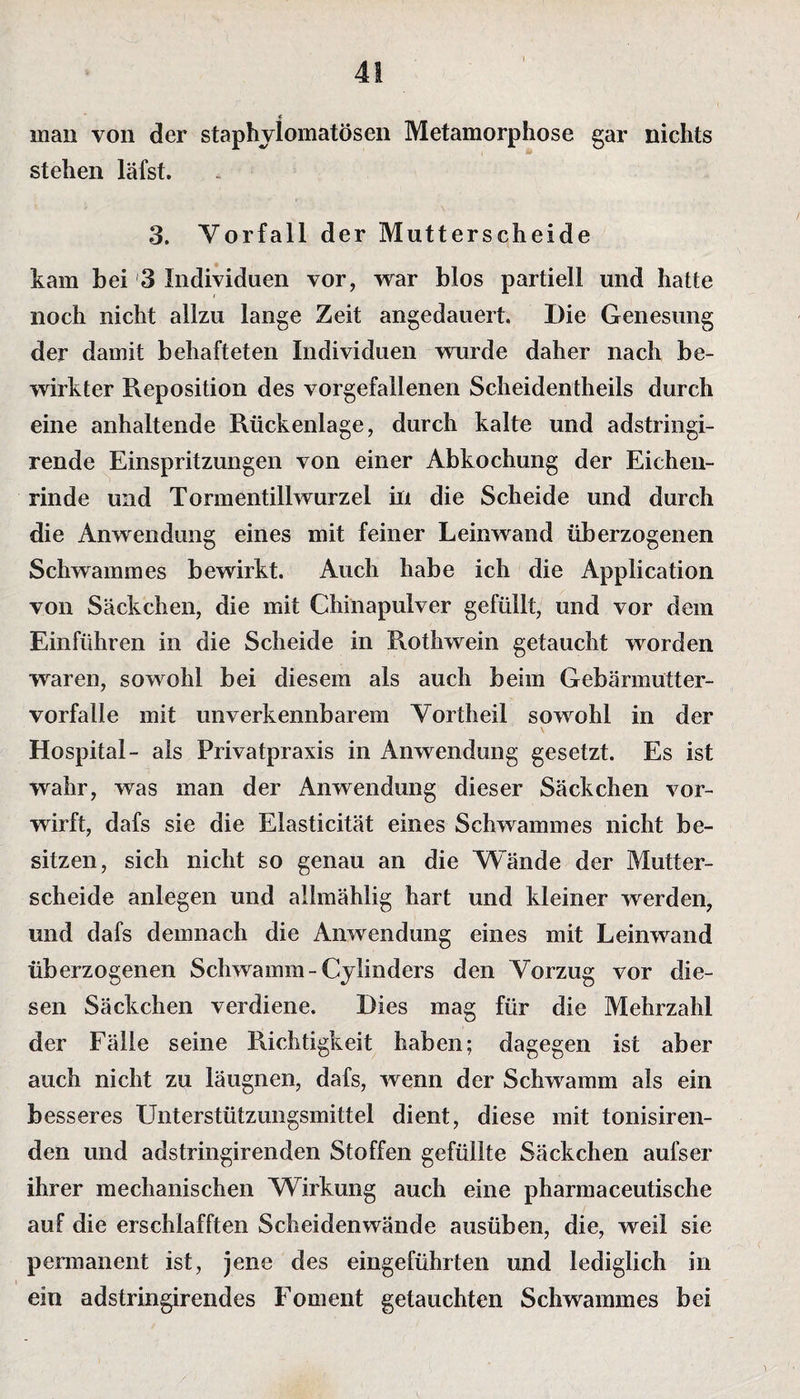 < man von der staphylomatösen Metamorphose gar nichts stehen läfst. 3. Vorfall der Mutterscheide kam bei 3 Individuen vor, war blos partiell und hatte noch nicht allzu lange Zeit angedauert. Die Genesung der damit behafteten Individuen wurde daher nach be¬ wirkter Reposition des vorgefallenen Scheidentheils durch eine anhaltende Rückenlage, durch kalte und adstringi- rende Einspritzungen von einer Abkochung der Eichen¬ rinde und Tormentillwurzel in die Scheide und durch die Anwendung eines mit feiner Leinwand überzogenen Schwammes bewirkt. Auch habe ich die Application von Säckchen, die mit Chinapulver gefüllt, und vor dem Einführen in die Scheide in Roth wein getaucht worden waren, sowohl bei diesem als auch beim Gebännutter- vorfalle mit unverkennbarem Vortheil sowohl in der Hospital- als Privatpraxis in Anwendung gesetzt. Es ist wahr, was man der Anwendung dieser Säckchen vor¬ wirft, dafs sie die Elasticität eines Schwammes nicht be¬ sitzen, sich nicht so genau an die Wände der Mutter¬ scheide anlegen und allmählig hart und kleiner werden, und dafs demnach die Anwendung eines mit Leinwand überzogenen Schwamm-Cylinders den Vorzug vor die¬ sen Säckchen verdiene. Dies mag für die Mehrzahl der Fälle seine Richtigkeit haben; dagegen ist aber auch nicht zu läugnen, dafs, wenn der Schwamm als ein besseres Unterstützungsmittel dient, diese mit tonisiren- den und adstringirenden Stoffen gefüllte Säckchen aufser ihrer mechanischen Wirkung auch eine pharmaceutische auf die erschlafften Scheidenwände ausüben, die, weil sie permanent ist, jene des eingeführten und lediglich in ein adstringirendes Foment getauchten Schwammes bei