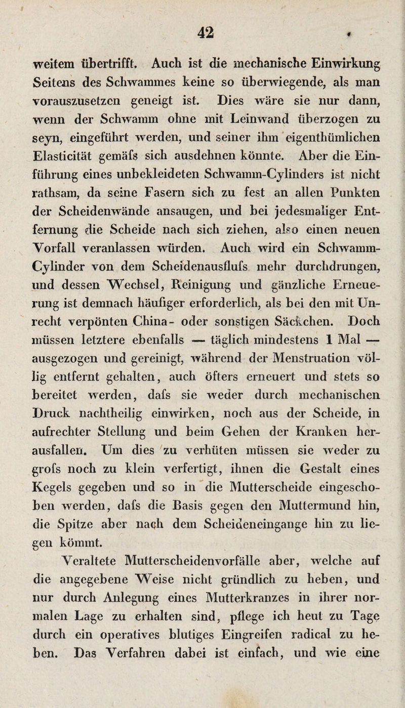 42 weitem übertrifft. Auch ist die mechanische Einwirkung Seitens des Schwammes keine so überwiegende, als man vorauszusetzen geneigt ist. Dies wäre sie nur dann, wenn der Schwamm ohne mit Leinwand überzogen zu seyn, eingeführt werden, und seiner ihm eigenthümlichen Elasticität gemäfs sich ausdehnen könnte. Aber die Ein¬ führung eines unbekleideten Schwamm-Cylinders ist nicht rathsam, da seine Fasern sich zu fest an allen Punkten der Scheidenwände ansaugen, und bei jedesmaliger Ent¬ fernung die Scheide nach sich ziehen, also einen neuen Vorfall veranlassen würden. Auch wird ein Schwamm- Cylinder von dem Scheidenausflufs mehr durchdrungen, und dessen Wechsel, Reinigung und gänzliche Erneue¬ rung ist demnach häufiger erforderlich, als bei den mit Un¬ recht verpönten China- oder sonstigen Säckchen. Doch müssen letztere ebenfalls — täglich mindestens 1 Mal — ausgezogen und gereinigt, während der Menstruation völ¬ lig entfernt gehalten, auch öfters erneuert und stets so bereitet werden, dafs sie weder durch mechanischen Druck nachtheilig einwirken, noch aus der Scheide, in aufrechter Stellung und beim Gehen der Kranken her¬ ausfallen. Um dies zu verhüten müssen sie weder zu grofs noch zu klein verfertigt, ihnen die Gestalt eines Kegels gegeben und so in die Mutterscheide eingescho¬ ben werden, dafs die Basis gegen den Muttermund hin, die Spitze aber nach dem Scheideneingange hin zu lie¬ gen kömmt. Veraltete Mutterscheidenvorfälle aber, welche auf die angegebene Weise nicht gründlich zu heben, und nur durch Anlegung eines Mutterkranzes in ihrer nor¬ malen Lage zu erhalten sind, pflege ich heut zu Tage durch ein operatives blutiges Eingreifen radical zu he¬ ben. Das Verfahren dabei ist einfach, und wie eine