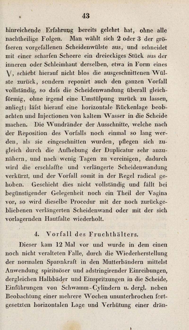 * hinreichende Erfahrung bereits gelehrt hat, ohne alle nachtheilige Folgen. Man wählt sich 2 oder 3 der grö- fseren vorgefallenen Scheidenwülste aus, und schneidet mit einer scharfen Scheere ein dreieckiges Stück aus der inneren oder Schleimhaut derselben, etwa in Form eines V, schiebt hierauf nicht blos die ausgeschnittenen Wül¬ ste zurück, sondern reponirt auch den ganzen Vorfall vollständig, so dafs die Scheidenwandung überall gleich¬ förmig, ohne irgend eine Umstülpung zurück zu lassen, anliegt; läfst hierauf eine horizontale Rückenlage beob¬ achten und Injectionen Von kaltem Wasser in die Scheide machen. Die Wundränder der Ausschnitte, welche nach der Reposition des Vorfalls noch einmal so lang wer¬ den, als sie eingeschnitten wurden, pflegen sich zu¬ gleich durch die Aufhebung der Duplicatur sehr anzu¬ nähern, und nach wenig Tagen zu vereinigen, dadurch wird die erschlaffte und verlängerte Scheidenwandung verkürzt, und der Vorfall somit in der Regel radical ge¬ hoben. Geschieht dies nicht vollständig und fällt bei begünstigender Gelegenheit noch ein Theil der Vagina vor, so wird dieselbe Procedur mit der noch zurückge¬ bliebenen verlängerten Scheidenwand oder mit der sich vorlagernden Hautfalte wiederholt. 4. Vorfall des Fruchthälters. Dieser kam 12 Mal vor und wurde in dem einen noch nicht veralteten Falle, durch die Wiederherstellung der normalen Spannkraft in den Mutterbändern mittelst Anwendung spirituöser und adstringirender Einreibungen, dergleichen Halbbäder und Einspritzungen in die Scheide, Einführungen von Schwamm - Cylindern u. dergl. neben Beobachtung einer mehrere Wochen ununterbrochen fort¬ gesetzten horizontalen Lage und Verhütung einer drän- i