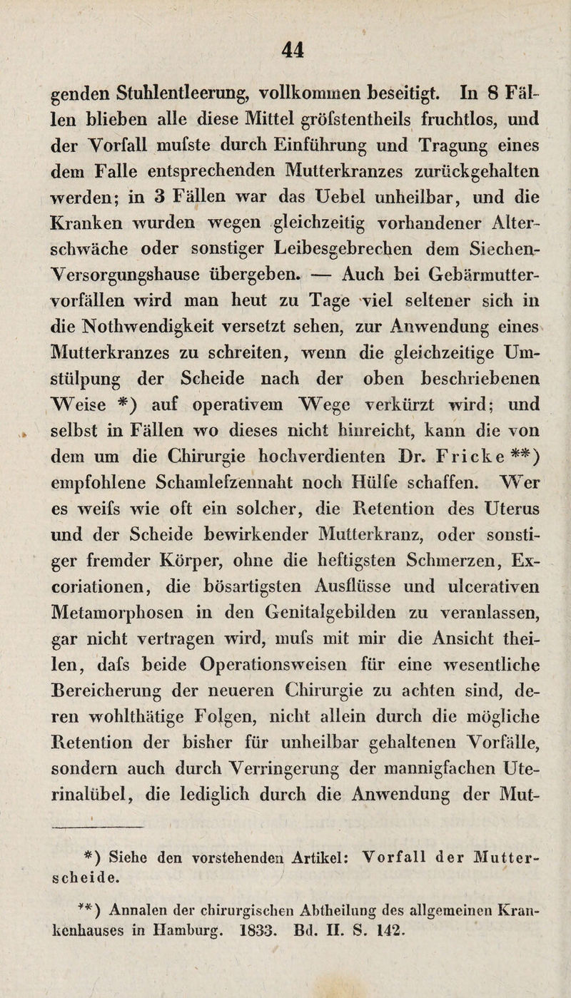 genden Stuhlentleerung, vollkommen beseitigt. In 8 Fäl¬ len blieben alle diese Mittel gröfstentheils fruchtlos, und der Vorfall mufste durch Einführung und Tragung eines dem Falle entsprechenden Mutterkranzes zurück gehalten werden; in 3 Fällen war das Uebel unheilbar, und die Kranken wurden wegen gleichzeitig vorhandener Alter¬ schwäche oder sonstiger Leibesgebrechen dem Siechen- Versorgungshause übergeben. — Auch bei Gebärmutter¬ vorfällen wird man heut zu Tage viel seltener sich in die Nothwendigkeit versetzt sehen, zur Anwendung eines Mutterkranzes zu schreiten, wenn die gleichzeitige Um¬ stülpung der Scheide nach der oben beschriebenen Weise *) auf operativem Wege verkürzt wird; und selbst in Fällen wo dieses nicht hinreicht, kann die von dem um die Chirurgie hochverdienten Dr. Fricke**) empfohlene Schamlefzennaht noch Hülfe schaffen. Wer es weifs wie oft ein solcher, die Retention des Uterus und der Scheide bewirkender Mutterkranz, oder sonsti¬ ger fremder Körper, ohne die heftigsten Schmerzen, Ex- coriationen, die bösartigsten Ausflüsse und ulcerativen Metamorphosen in den Genitalgebilden zu veranlassen, gar nicht vertragen wird, mufs mit mir die Ansicht thei- len, dafs beide Operationsweisen für eine wesentliche Bereicherung der neueren Chirurgie zu achten sind, de¬ ren wohlthätige Folgen, nicht allein durch die mögliche Retention der bisher für unheilbar gehaltenen Vorfälle, sondern auch durch Verringerung der mannigfachen Ute- rinalübel, die lediglich durch die Anwendung der Mut- #) Siehe den vorstehenden Artikel: Vorfall der Mutter¬ scheide. **) Annalen der chirurgischen Abtheilung des allgemeinen Kran¬ kenhauses in Hamburg. 1833. Bd. II. S. 142.