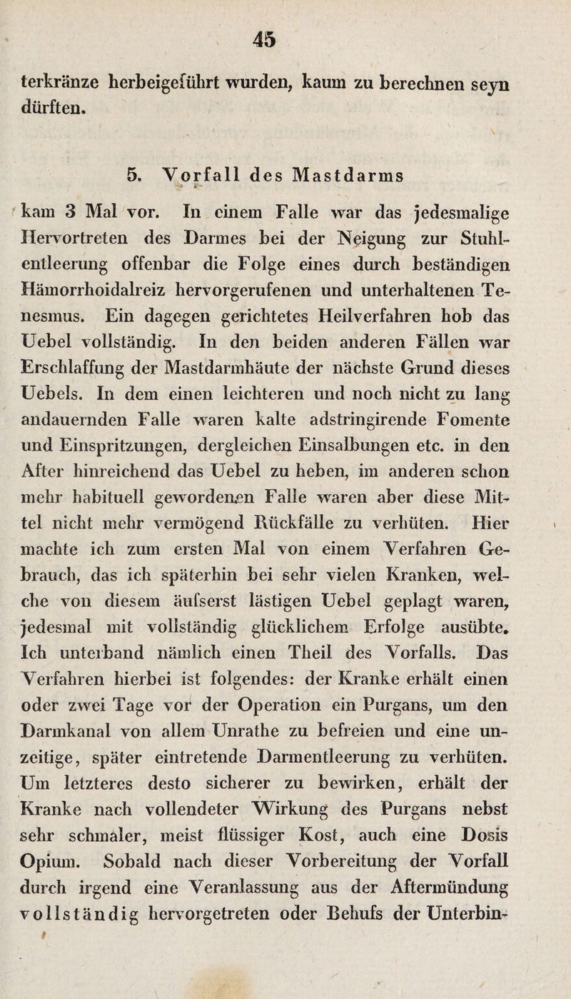 terkränze herbeigeführt wurden, kaum zu berechnen seyn dürften. 5. Vorfall des Mastdarms ., * - kam 3 Mal vor. In einem Falle war das jedesmalige Hervor treten des Darmes bei der Neigung zur Stuhl¬ entleerung offenbar die Folge eines durch beständigen Hämorrhoidaireiz hervorgerufenen und unterhaltenen Te- nesmus. Ein dagegen gerichtetes Heilverfahren hob das Uebel vollständig. In den beiden anderen Fällen war Erschlaffung der Mastdarmhäute der nächste Grund dieses Uebels. In dem einen leichteren und noch nicht zu lang andauernden Falle waren kalte adstringirende Fomente und Einspritzungen, dergleichen Einsalbungen etc. in den After hinreichend das Uebel zu heben, im anderen schon mehr habituell gewordenen Falle waren aber diese Mit¬ tel nicht mehr vermögend Rückfälle zu verhüten. Hier machte ich zum ersten Mal von einem Verfahren Ge¬ brauch, das ich späterhin bei sehr vielen Kranken, wel¬ che von diesem äufserst lästigen Uebel geplagt waren, jedesmal mit vollständig glücklichem Erfolge ausübte. Ich unterband nämlich einen Theil des Vorfalls. Das Verfahren hierbei ist folgendes: der Kranke erhält einen oder zwei Tage vor der Operation ein Purgans, um den Darmkanal von allem Unrathe zu befreien und eine un¬ zeitige, später eintretende Darmentleerung zu verhüten. Um letzteres desto sicherer zu bewirken, erhält der Kranke nach vollendeter Wirkung des Purgans nebst sehr schmaler, meist flüssiger Kost, auch eine Dosis Opium. Sobald nach dieser Vorbereitung der Vorfall durch irgend eine Veranlassung aus der Aftermündung vollständig hervorgetreten oder Behufs der Unterbin- #