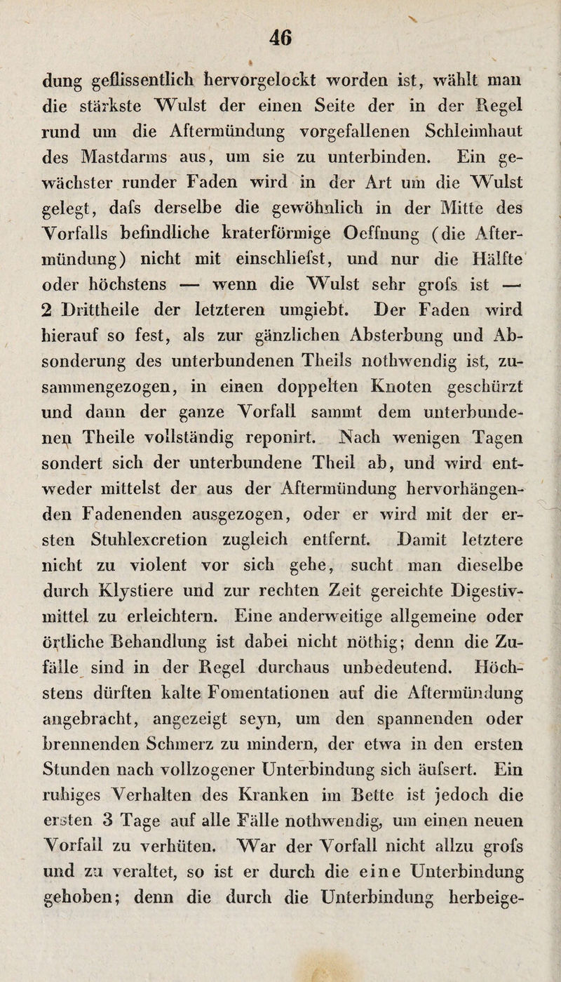 düng geflissentlich hervorgelockt worden ist, wählt man die stärkste Wulst der einen Seite der in der Regel rund um die Aftermündung vorgefallenen Schleimhaut des Mastdarms aus, um sie zu unterbinden. Ein ge¬ wachster runder Faden wird in der Art um die Wulst gelegt, dafs derselbe die gewöhnlich in der Mitte des Vorfalls befindliche kraterförmige Oeffnung (die After¬ mündung) nicht mit einschliefst, und nur die Hälfte oder höchstens — wenn die Wulst sehr grofs ist —* 2 Drittheile der letzteren umgiebt. Der Faden wrird hierauf so fest, als zur gänzlichen Absterbung und x\b- sonderung des unterbundenen Theils nothwendig ist, zu¬ sammengezogen, in einen doppelten Knoten geschürzt und dann der ganze Vorfall samrnt dem unterbunde¬ ne^ Theile vollständig reponirt. Nach wenigen Tagen sondert sich der unterbundene Theil ab, und wird ent¬ weder mittelst der aus der Aftermündung hervorhängen¬ den Fadenenden ausgezogen, oder er wird mit der er¬ sten Stuhlexcretion zugleich entfernt. Damit letztere nicht zu violent vor sich gehe, sucht man dieselbe durch Klystiere und zur rechten Zeit gereichte Digestiv- mittel zu erleichtern. Eine anderweitige allgemeine oder örtliche Behandlung ist dabei nicht nöthig; denn die Zu¬ fälle sind in der Regel durchaus unbedeutend. Höch¬ stens dürften kalte Fomentationen auf die Aftermündung angebracht, angezeigt seyn, um den spannenden oder brennenden Schmerz zu mindern, der etwa in den ersten Stunden nach vollzogener Unterbindung sich äufsert. Ein ruhiges Verhalten des Kranken im Bette ist jedoch die ersten 3 Tage auf alle Fälle nothwendig, um einen neuen Vorfall zu verhüten. War der Vorfall nicht allzu grofs und zu veraltet, so ist er durch die eine Unterbindung gehoben; denn die durch die Unterbindung herbeige-