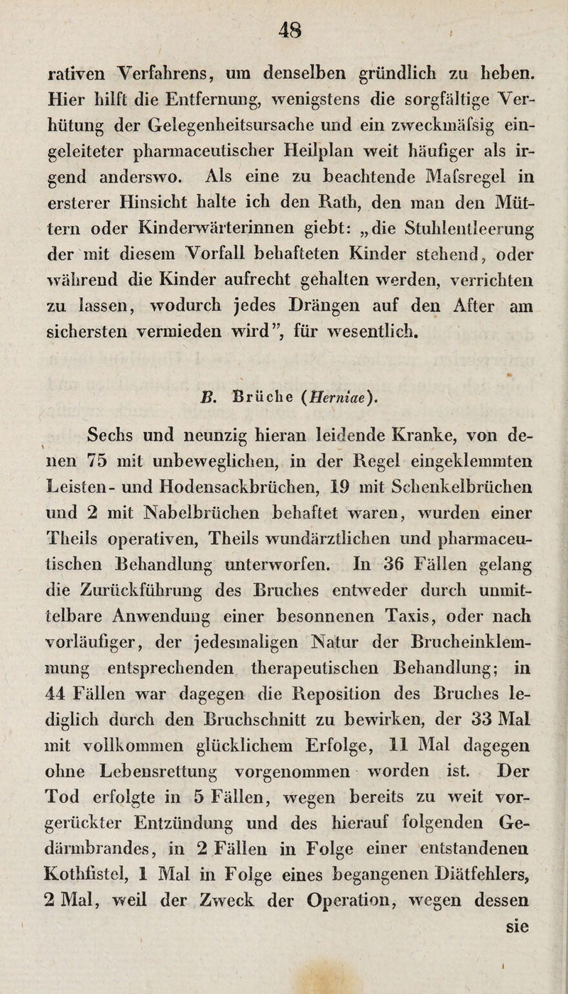 rativen Verfahrens, um denselben gründlich zu heben. Hier hilft die Entfernung, wenigstens die sorgfältige Ver¬ hütung der Gelegenheitsursache und ein zweckmäfsig ein¬ geleiteter pharmaceutischer Heilplan weit häufiger als ir¬ gend anderswo. Als eine zu beachtende Mafsregel in erster er Hinsicht halte ich den Rath, den man den Müt¬ tern oder Kinderwärterinnen giebt: „die Stuhlentleerung der mit diesem Vorfall behafteten Kinder stehend, oder während die Kinder aufrecht gehalten werden, verrichten zu lassen, wodurch jedes Drängen auf den After am sichersten vermieden wird”, für wesentlich. ß. Brüche ( Herniae ). Sechs und neunzig hieran leidende Kranke, von de¬ nen 75 mit unbeweglichen, in der Regel eingeklemmten Leisten- und Hodensackbrüchen, 19 mit Schenkelbrüchen und 2 mit Nabelbrüchen behaftet waren, wurden einer Theils operativen, Theils wundärztlichen und pharmaceu- tischen Behandlung unterworfen. In 36 Fällen gelang die Zurückführung des Bruches entweder durch unmit¬ telbare Anwendung einer besonnenen Taxis, oder nach vorläufiger, der jedesmaligen Natur der Brucheinklem¬ mung entsprechenden therapeutischen Behandlung; in 44 Fällen war dagegen die Reposition des Bruches le¬ diglich durch den Bruchschnitt zu bewirken, der 33 Mal mit vollkommen glücklichem Erfolge, 11 Mal dagegen ohne Lebensrettung vorgenommen worden ist. Der Tod erfolgte in 5 Fällen, wegen bereits zu wreit vor¬ gerückter Entzündung und des hierauf folgenden Ge¬ därmbrandes, in 2 Fällen in Folge einer entstandenen Kothfistcl, 1 Mal in Folge eines begangenen Diätfehlers, 2 Mal, weil der Zweck der Operation, wegen dessen sie
