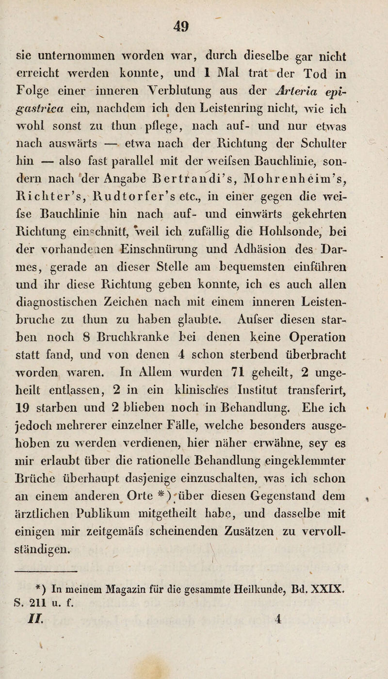 sie unternommen worden war, durch dieselbe gar nicht erreicht werden konnte, und 1 Mal trat der Tod in Folge einer inneren Verblutung aus der Arteria epi- gastt'ica ein, nachdem ich den Leistenring nicht, wie ich wohl sonst zu thun pflege, nach auf- und nur etwas nach auswärts —- etwa nach der Richtung der Schulter hin — also fast parallel mit der weifsen Bauchlinie, son¬ dern nach der Angabe Bertrandi’s, Mohrenheim’s, Ri cht er’s, Rudtorfer’s etc., in einer gegen die wei- fse Bauchlinie hin nach auf- und einwärts gekehrten Richtung ein^chnitt, weil ich zufällig die Hohlsonde, bei der vorhandenen Einschnürung und Adhäsion des Dar¬ mes, gerade an dieser Stelle am bequemsten einführen und ihr diese Richtung geben konnte, ich es auch allen diagnostischen Zeichen nach mit einem inneren Leisten¬ bruche zu thun zu haben glaubte. Aufser diesen star¬ ben noch 8 Bruchkranke bei denen keine Operation statt fand, und von denen 4 schon sterbend überbraclit worden waren. In Allem wurden 71 geheilt, 2 unge- heilt entlassen, 2 in ein klinisches Institut transferirt, 19 starben und 2 blieben noch in Behandlung. Ehe ich jedoch mehrerer einzelner Fälle, welche besonders ausge¬ hoben zu werden verdienen, hier näher erwähne, sey es mir erlaubt über die rationelle Behandlung eingeklemmter Brüche überhaupt dasjenige einzuschalten, wras ich schon an einem anderen Orte *) über diesen Gegenstand dem ärztlichen Publikum mitgetheilt habe, und dasselbe mit einigen mir zeitgemäfs scheinenden Zusätzen zu vervoll¬ ständigen. *) In meinem Magazin für die gesammte Heilkunde, Bd. XXIX. S. 211 u. f. 4