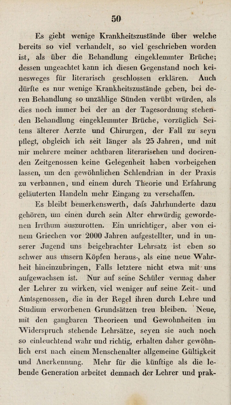 \/ 50 Es gicbt wenige Krankheitszustände über welche bereits so viel verhandelt, so viel geschrieben worden ist, als über die Behandlung eingeklemmter Brüche; dessen ungeachtet kann ich diesen Gegenstand noch kei- nesweges für literarisch geschlossen erklären. Auch dürfte es nur wenige Krankheitszustände geben, bei de¬ ren Behandlung so unzählige Sünden verübt würden, als dies noch immer bei der an der Tagesordnung stehen¬ den Behandlung eingeklemmter Brüche, vorzüglich Sei¬ tens älterer Aerzte und Chirurgen, der Fall zu seyn pflegt, obgleich ich seit länger als 25 Jahren, und mit mir mehrere meiner achtbaren literarischen und dociren- den Zeitgenossen keine Gelegenheit haben Vorbeigehen lassen, um den gewöhnlichen Schlendrian in der Praxis zu verbannen, und einem durch Theorie und Erfahrung geläuterten Handeln mehr Eingang zu verschaffen* Es bleibt bemerkenswerth, dafs Jahrhunderte dazu gehören, um einen durch sein Alter ehrwürdig geworde¬ nen Irrthum auszurotten. Ein unrichtiger, aber von ei¬ nem Griechen vor 2000 Jahren aufgestellter, und in un¬ serer Jugend uns beigebrachter Lehrsatz ist eben so schwer aus uns er n Köpfen heraus-, als eine neue Wahr¬ heit hineinzubringen, Falls letztere nicht etwa mit uns aufgewachsen ist. Nur auf seine Schüler vermag daher der Lehrer zu wirken, viel weniger auf seine Zeit- und Amtsgenossen, die in der Regel ihren durch Lehre und Studium erworbenen Grundsätzen treu bleiben. Neue, mit den gangbaren Theorieen und Gewohnheiten im Widerspruch stehende Lehrsätze, seyen sie auch noch so einleuchtend wahr und richtig, erhalten daher gewöhn¬ lich erst nach einem Menschenalter allgemeine Gültigkeit und Anerkennung. Mehr für die künftige als die le¬ bende Generation arbeitet demnach der Lehrer und prak-