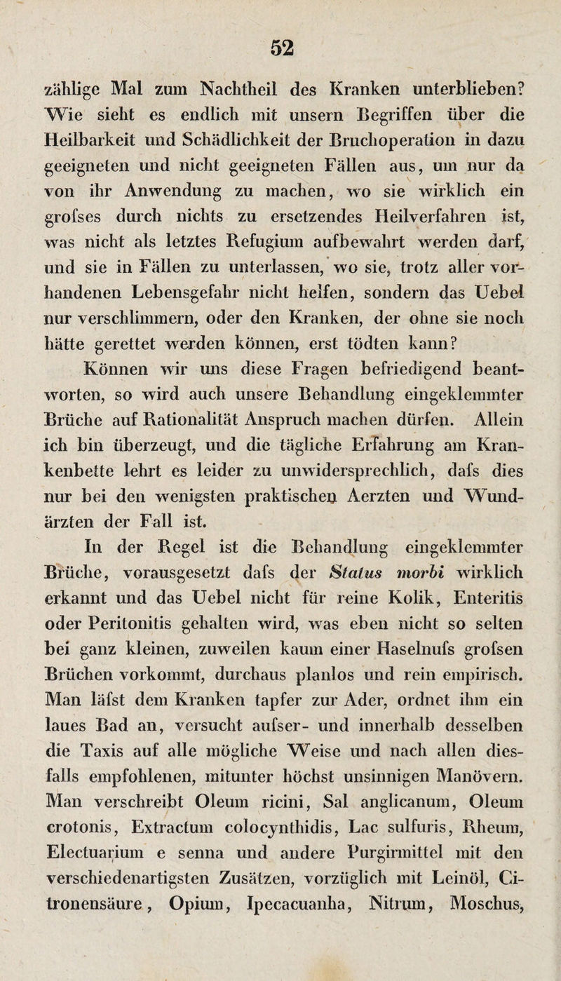 zählige Mal zum Nachtheil des Kranken unterblieben? Wie sieht es endlich mit unsern Begriffen über die Heilbarkeit und Schädlichkeit der Bruchoperation in dazu geeigneten und nicht geeigneten Fällen aus, um nur da von ihr Anwendung zu machen, wo sie wirklich ein grofses durch nichts zu ersetzendes Heilverfahren ist, was nicht als letztes Refugium aufbewahrt werden darf, und sie in Fällen zu unterlassen, wo sie, trotz aller vor¬ handenen Lebensgefahr nicht helfen, sondern das Uebel nur verschlimmern, oder den Kranken, der ohne sie noch hätte gerettet werden können, erst tödten kann? Können wir uns diese Fragen befriedigend beant¬ worten, so wird auch unsere Behandlung eingeklemmter Brüche auf Rationalität Anspruch machen dürfen. Allein ich bin überzeugt, und die tägliche Erfahrung am Kran¬ kenbette lehrt es leider zu unwidersprechlich, dafs dies nur bei den wenigsten praktische^ Aerzten und Wund¬ ärzten der Fall ist. In der Regel ist die Behandlung eingeklemmter Brüche, vorausgesetzt dafs der Status morbi wirklich erkannt und das Uebel nicht für reine Kolik, Enteritis oder Peritonitis gehalten wird, was eben nicht so selten bei ganz kleinen, zuweilen kaum einer Haselnufs grofsen Brüchen vorkommt, durchaus planlos und rein empirisch. Man läfst dem Kranken tapfer zur Ader, ordnet ihm ein laues Bad an, versucht aufser- und innerhalb desselben die Taxis auf alle mögliche Weise und nach allen dies¬ falls empfohlenen, mitunter höchst unsinnigen Manövern. Man verschreibt Oleum ricini, Sal anglicanum, Oleum crotonis, Extractum colocynthidis, Lac sulfuris, Rheum, Electuarium e senna und andere Purgirmittel mit den verschiedenartigsten Zusätzen, vorzüglich mit Leinöl, Ci- Ironensäure, Opium, Ipecacuanha, Nitrum, Moschus,