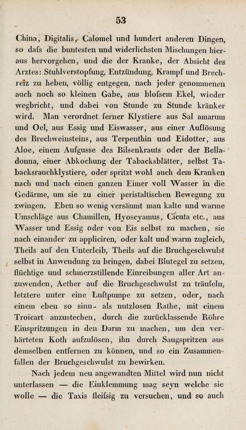China, Digitalis, Calomel und hundert anderen Dingen, so dafs die buntesten und widerlichsten Mischungen hier¬ aus hervorgehen, und die der Kranke, der Absicht des Arztes: Stuhlverstopfung, Entzündung, Krampf und Brech¬ reiz zu heben, völlig entgegen, nach jeder genommenen auch noch so kleinen Gabe, aus blofsem Ekel, wieder wegbricht, und dabei von Stunde zu Stunde kränker wird. Man verordnet ferner Klystiere aus Sal amarum und Oel, aus Essig und Eiswasser, aus einer Auflösung des Brechweinsteins, aus Terpenthin und Eidotter, aus Aloe, einem Aufgusse des Bilsenkrauts oder der Bella¬ donna, einer Abkochung der Tabacksblätter, selbst Ta- backsrauchklystiere, oder spritzt wohl auch dem Kranken nach und nach einen ganzen Eimer voll Wasser in die Gedärme, um sie zu einer peristaltischen Bewegung zu zwingen. Eben so wenig versäumt man kalte und warme Umschläge aus Chamillen, Hyoscyamus, Cicuta etc., aus Wasser und Essig oder von Eis selbst zu machen, sie nach einander zu appliciren, oder kalt und warm zugleich, Theils auf den Unterleib, Theils auf die Bruchgeschwulst selbst in Anwendung zu bringen, dabei Blutegel zu setzen, flüchtige und schmerzstillende Einreibungen aller Art an¬ zuwenden, Aether auf die Bruchgeschwulst zu träufeln, letztere unter eine Luftpumpe zu setzen, oder, nach einem eben so sinn- als nutzlosen Rathe, mit einem Troicart anzustechen, durch die zurücklassende Röhre Einspritzungen in den Darm zu machen, um den ver¬ härteten Koth aufzulösen, ihn durch Saugspritzen aus demselben entfernen zu können, und so ein Zusammen¬ fallen der Bruchgeschwulst zu bewirken. Nach jedem neu angewandten Mittel wird nun nicht unterlassen — die Einklemmung mag seyn welche sic wolle — die Taxis fleifsig zu versuchen, und so auch