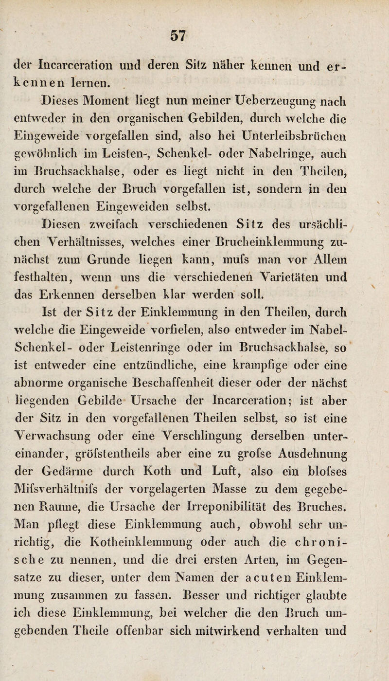 der Incarceration und deren Sitz näher kennen und er¬ kennen lernen. Dieses Moment liegt nun meiner Ueberzeugung nach entweder in den organischen Gebilden, durch welche die Eingeweide vorgefallen sind, also hei Unterleibsbrüchen gewöhnlich im Leisten-, Schenkel- oder Nabclringe, auch im Bruchsackhalse, oder es liegt nicht in den Theilen, durch welche der Bruch vorgefallen ist, sondern in den vorgefallenen Eingeweiden selbst. Diesen zweifach verschiedenen Sitz des ursächli¬ chen Verhältnisses, welches einer Brucheinklemmung zu¬ nächst zum Grunde liegen kann, mufs man vor Allem festhalten, wenn uns die verschiedenen Varietäten und das Erkennen derselben klar werden soll. Ist der Sitz der Einklemmung in den Theilen, durch welche die Eingeweide vorfielen, also entweder im Nabel- Schenkel- oder Leistenringe oder im Bruchsackhalse, so ist entweder eine entzündliche, eine krampfige oder eine abnorme organische Beschaffenheit dieser oder der nächst liegenden Gebilde Ursache der Incarceration; ist aber der Sitz in den vorgefallenen Theilen selbst, so ist eine Verwachsung oder eine Verschlingung derselben unter¬ einander, gröfstentheils aber eine zu grofse Ausdehnung der Gedärme durch Koth und Luft, also ein blofses Mifsverhältnifs der vorgelagerten Masse zu dem gegebe¬ nen Raume, die Ursache der Irreponibilität des Bruches. Man pflegt diese Einklemmung auch, obwohl sehr un¬ richtig, die Kotheinklemmung oder auch die chroni¬ sche zu nennen, und die drei ersten Arten, im Gegen¬ sätze zu dieser, unter dem Namen der acuten Einklem¬ mung zusammen zu fassen. Besser und richtiger glaubte ich diese Einklemmung, bei welcher die den Bruch um¬ gebenden Thcile offenbar sich mitwirkend verhalten und