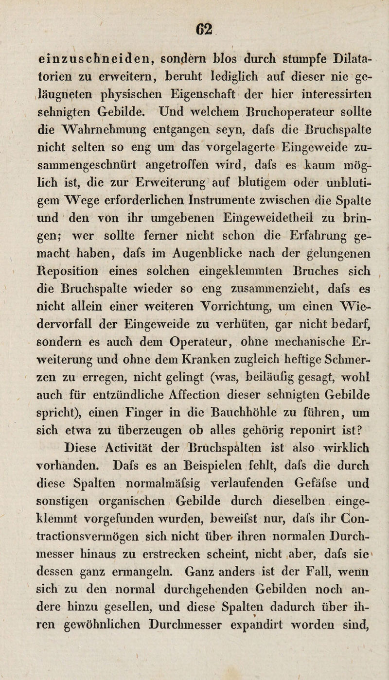 einzuschneiden, sondern blos durch stumpfe Dilata- torien zu erweitern, beruht lediglich auf dieser nie ge- läugneten physischen Eigenschaft der hier interessirten sehnigten Gebilde. Und welchem Bruchoperateur sollte die Wahrnehmung entgangen seyn, dafs die Bruchspalte nicht selten so eng um das vorgelagerte Eingeweide zu¬ sammengeschnürt angetroffen wird, dafs es kaum mög¬ lich ist, die zur Erweiterung auf blutigem oder unbluti¬ gem Wege erforderlichen Instrumente zwischen die Spalte und den von ihr umgebenen Eingeweidetheil zu brin¬ gen; wer sollte ferner nicht schon die Erfahrung ge¬ macht haben, dafs im Augenblicke nach der gelungenen Reposition eines solchen eingeklemmten Bruches sich die Bruchspalte wieder so eng zusammenzieht, dafs es nicht allein einer weiteren Vorrichtung, um einen Wie¬ dervorfall der Eingeweide zu verhüten, gar nicht bedarf, sondern es auch dem Operateur, ohne mechanische Er¬ weiterung und ohne dem Kranken zugleich heftige Schmer¬ zen zu erregen, nicht gelingt (was, beiläufig gesagt, wohl auch für entzündliche Affection dieser sehnigten Gebilde spricht), einen Finger in die Bauchhöhle zu führen, um sich etwa zu überzeugen ob alles gehörig reponirt ist? Diese Activität der Bruchspalten ist also wirklich vorhanden. Dafs es an Beispielen fehlt, dafs die durch diese Spalten normalmäfsig verlaufenden Gefäfse und sonstigen organischen Gebilde durch dieselben einge¬ klemmt vorgefunden wurden, beweifst nur, dafs ihr Con- tractionsvermögen sich nicht üben ihren normalen Durch¬ messer hinaus zu erstrecken scheint, nicht aber, dafs sie dessen ganz ermangeln. Ganz anders ist der Fall, wenn sich zu den normal durchgehenden Gebilden noch an¬ dere hinzu gesellen, und diese Spalten dadurch über ih¬ ren gewöhnlichen Durchmesser expandirt worden sind, /