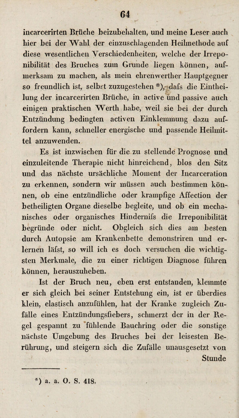 incarcerirten Brüche beizubehalten, und meine Leser auch hier bei der Wahl der einzuschlagenden Heilmethode auf diese wesentlichen Verschiedenheiten, welche der Irrepo- nibilität des Bruches zum Grunde liegen können, auf¬ merksam zu machen, als mein ehrenwerther Hauptgegner so freundlich ist, selbst zuzugestehen *),- dafs die Eintei¬ lung der incarcerirten Brüche, in active und passive auch einigen praktischen Werth habe, weil sie bei der durch Entzündung bedingten activen Einklemmung dazu auf¬ fordern kann, schneller energische und passende Heilmit¬ tel anzuwenden. Es ist inzwischen für die zu stellende Prognose und einzuleitende Therapie nicht hinreichend, blos den Sitz und das nächste ursächliche Moment der Incarceration * • \ zu erkennen, sondern wir müssen auch bestimmen kön¬ nen, ob eine entzündliche oder krampiigc Affection der betheiligten Organe dieselbe begleite, und ob ein mecha¬ nisches oder organisches Hindernifs die Irreponibilität begründe oder nicht. Obgleich sich dies am besten durch Autopsie am Krankenbette demonstriren und er¬ lernen läfst, so will ich es doch versuchen die wichtig¬ sten Merkmale, die zu einer richtigen Diagnose führen können, herauszuheben. Ist der Bruch neu, eben erst entstanden, klemmte er sich gleich bei seiner Entstehung ein, ist er überdies klein, elastisch anzufühlen, hat der Kranke zugleich Zu¬ fälle eines Entzündungsfiebers, schmerzt der in der Re¬ gel gespannt zu fühlende Bauchring oder die sonstige nächste Umgebung des Bruches bei der leisesten Be¬ rührung, und steigern sich die Zufälle unausgesetzt von Stunde