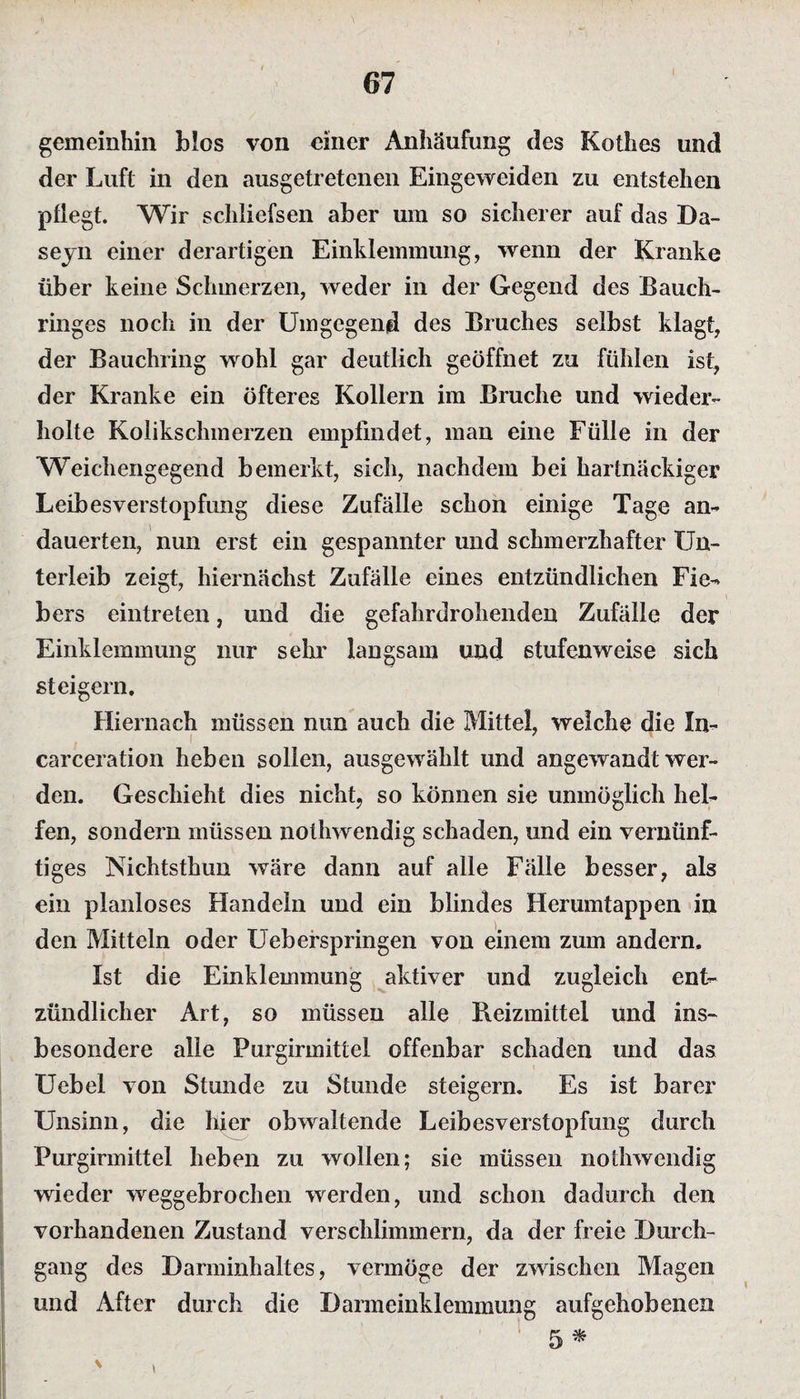 gemeinhin blos von einer Anhäufung des Kothes und der Luft in den ausgetretenen Eingeweiden zu entstehen pflegt. Wir schliefsen aber um so sicherer auf das Da- seyn einer derartigen Einklemmung, wenn der Kranke über keine Schmerzen, weder in der Gegend des Bauch¬ ringes noch in der Umgegend des Bruches selbst klagt, der Bauchring wohl gar deutlich geöffnet zu fühlen ist, der Kranke ein öfteres Kollern im Bruche und wieder¬ holte Kolikschmerzen empfindet, man eine Fülle in der Weichengegend bemerkt, sich, nachdem bei hartnäckiger Leibesverstopfung diese Zufälle schon einige Tage an¬ dauerten, nun erst ein gespannter und schmerzhafter Un¬ terleib zeigt, hiernächst Zufälle eines entzündlichen Fie¬ bers eintreten, und die gefahrdrohenden Zufälle der Einklemmung nur sehr langsam und stufenweise sich steigern. Hiernach müssen nun auch die Mittel, welche die In- carceration heben sollen, ausgewählt und angewandt wer¬ den. Geschieht dies nicht, so können sie unmöglich hel¬ fen, sondern müssen nothwendig schaden, und ein vernünf¬ tiges Nichtsthun wäre dann auf alle Fälle besser, als ein planloses Handeln und ein blindes Herumtappen in den Mitteln oder Ueberspringen von einem zum andern. Ist die Einklemmung aktiver und zugleich ent¬ zündlicher Art, so müssen alle Reizmittel und ins¬ besondere alle Purgirmittel offenbar schaden und das Uebel von Stunde zu Stunde steigern. Es ist barer Unsinn, die hier obwaltende Leibesverstopfung durch Purgirmittel heben zu wollen; sie müssen nothwendig wieder weggebrochen werden, und schon dadurch den vorhandenen Zustand verschlimmern, da der freie Durch¬ gang des Darminhaltes, vermöge der zwischen Magen und After durch die Darmeinklemmung aufgehobenen 5 *