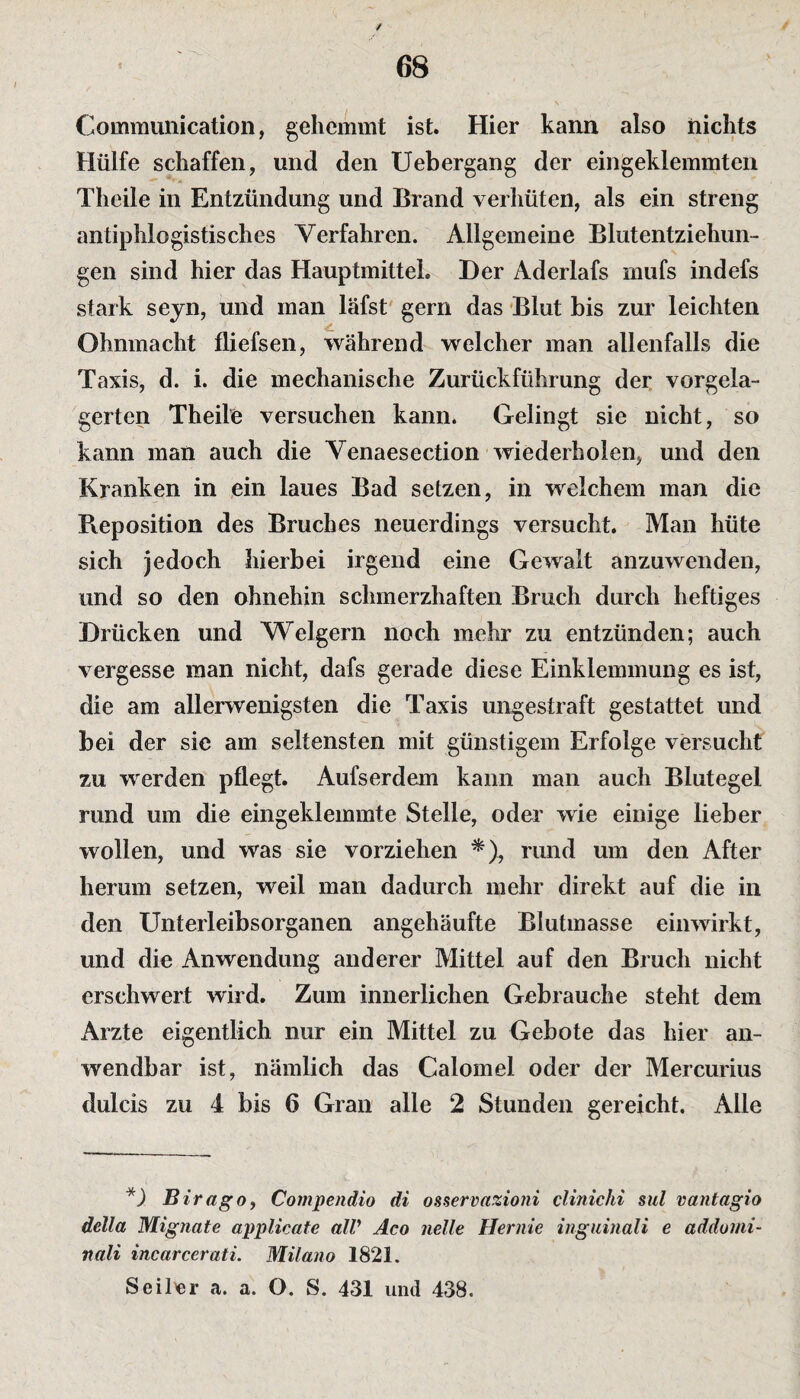 Communication, gehemmt ist. Hier kann also nichts Hülfe schaffen, und den Uebergang der eingeklemmten Theile in Entzündung und Brand verhüten, als ein streng antiphlogistisches Verfahren. Allgemeine Blutentziehun¬ gen sind hier das Hauptmittel. Der Aderlafs mufs indefs stark seyn, und man läfst gern das Blut bis zur leichten Ohnmacht fliefsen, während welcher man allenfalls die Taxis, d. i. die mechanische Zurückfiihrung der vorgela¬ gerten Theile versuchen kann. Gelingt sie nicht, so kann man auch die Venaesection wiederholen, und den Kranken in ein laues Bad setzen, in welchem man die Beposition des Bruches neuerdings versucht. Man hüte sich jedoch hierbei irgend eine Gewalt anzuwenden, und so den ohnehin schmerzhaften Bruch durch heftiges Drücken und Weigern noch mehr zu entzünden; auch vergesse man nicht, dafs gerade diese Einklemmung es ist, die am allerwenigsten die Taxis ungestraft gestattet und bei der sie am seltensten mit günstigem Erfolge versucht zu werden pflegt. Aufserdem kann man auch Blutegel rund um die eingeklemmte Stelle, oder wie einige lieber wollen, und was sie vorziehen *), rund um den After herum setzen, weil man dadurch mehr direkt auf die in den Unterleibsorganen angehäufte Blutmasse einwirkt, und die Anwendung anderer Mittel auf den Bruch nicht erschwert wird. Zum innerlichen Gebrauche steht dem Arzte eigentlich nur ein Mittel zu Gebote das hier an¬ wendbar ist, nämlich das Calomel oder der Mercurius dulcis zu 4 bis 6 Gran alle 2 Stunden gereicht. Alle *). BiragOy Compendio di osservazioni clinicki sul vantagio della Mignate applicate alV Aco nelle Hernie inguinali e addomi- nali incarcerati. Milano 1821. Seither a. a. O. S. 431 und 438.