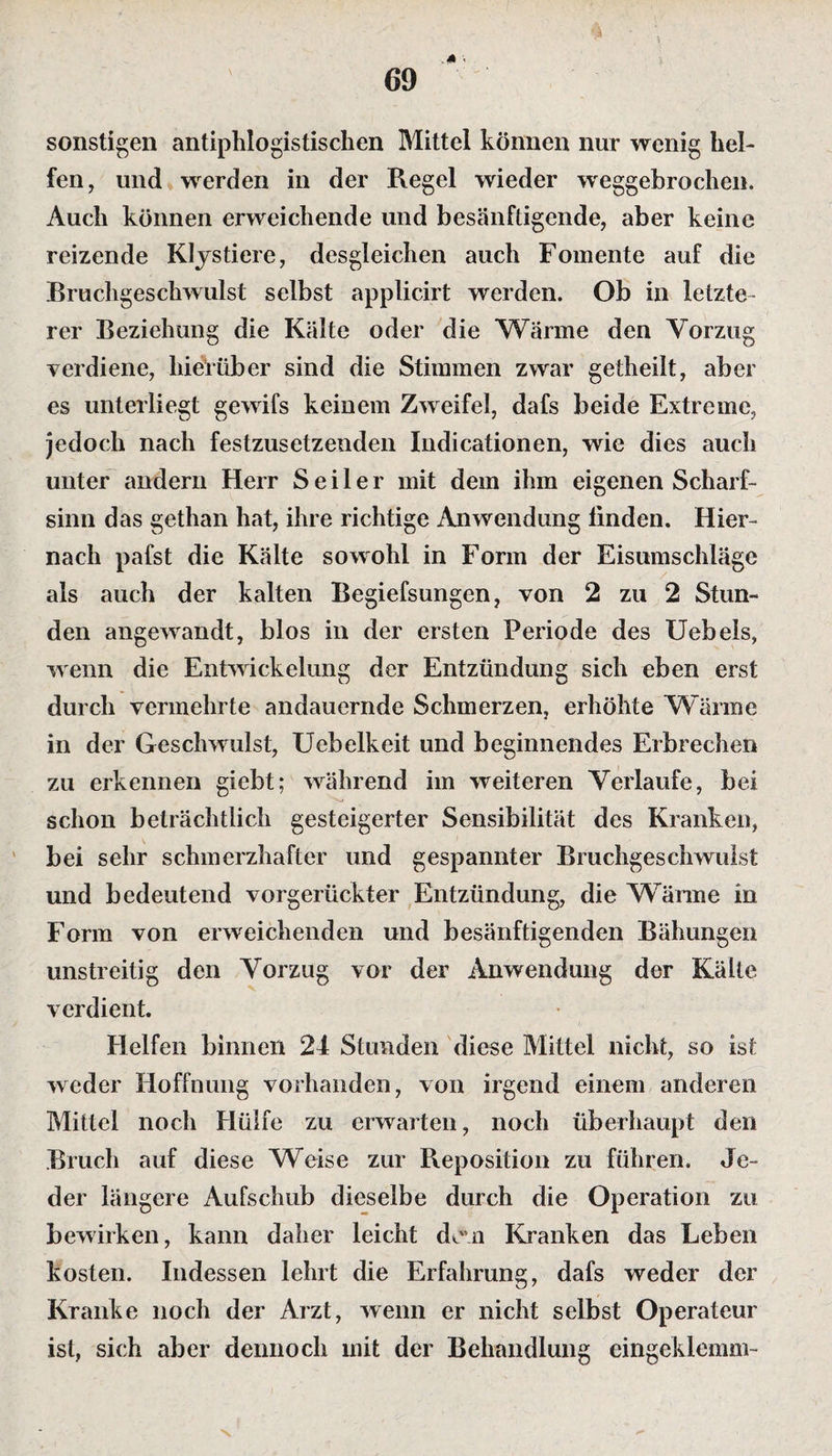 sonstigen antiphlogistischen Mittel können nur wenig hel¬ fen, und werden in der Regel wieder weggebrochen. Auch können erweichende und besänftigende, aber keine reizende Klystiere, desgleichen auch Fomente auf die Bruchgeschwulst selbst applicirt werden. Ob in letzte¬ rer Beziehung die Kälte oder die Wärme den Vorzug verdiene, hierüber sind die Stimmen zwar getheilt, aber es unterliegt gewifs keinem Zweifel, dafs beide Extreme, jedoch nach festzusetzenden Indicationen, wie dies auch unter andern Herr Seiler mit dem ihm eigenen Scharf¬ sinn das gethan hat, ihre richtige Anwendung linden. Hier¬ nach pafst die Kälte sowohl in Form der Eisumschläge als auch der kalten Begiefsungen, von 2 zu 2 Stun¬ den angewandt, blos in der ersten Periode des Uebels, wenn die Entwickelung der Entzündung sich eben erst durch vermehrte andauernde Schmerzen, erhöhte Wärme in der Geschwulst, Uebelkeit und beginnendes Erbrechen zu erkennen giebt; während im weiteren Verlaufe, bei schon beträchtlich gesteigerter Sensibilität des Kranken, bei sehr schmerzhafter und gespannter Bruchgeschwulst und bedeutend vorgerückter Entzündung, die Wärme in Form von erweichenden und besänftigenden Bähungen unstreitig den Vorzug vor der Anwendung der Kälte verdient. Helfen binnen 24 Stunden diese Mittel nicht, so ist weder Hoffnung vorhanden, von irgend einem anderen Mittel noch Hülfe zu erwarten, noch überhaupt den Bruch auf diese Weise zur Reposition zu führen. Je¬ der längere Aufschub dieselbe durch die Operation zu bewirken, kann daher leicht dem Kranken das Leben kosten. Indessen lehrt die Erfahrung, dafs weder der Kranke noch der Arzt, wenn er nicht selbst Operateur ist, sich aber dennoch mit der Behandlung eingeklemm- \