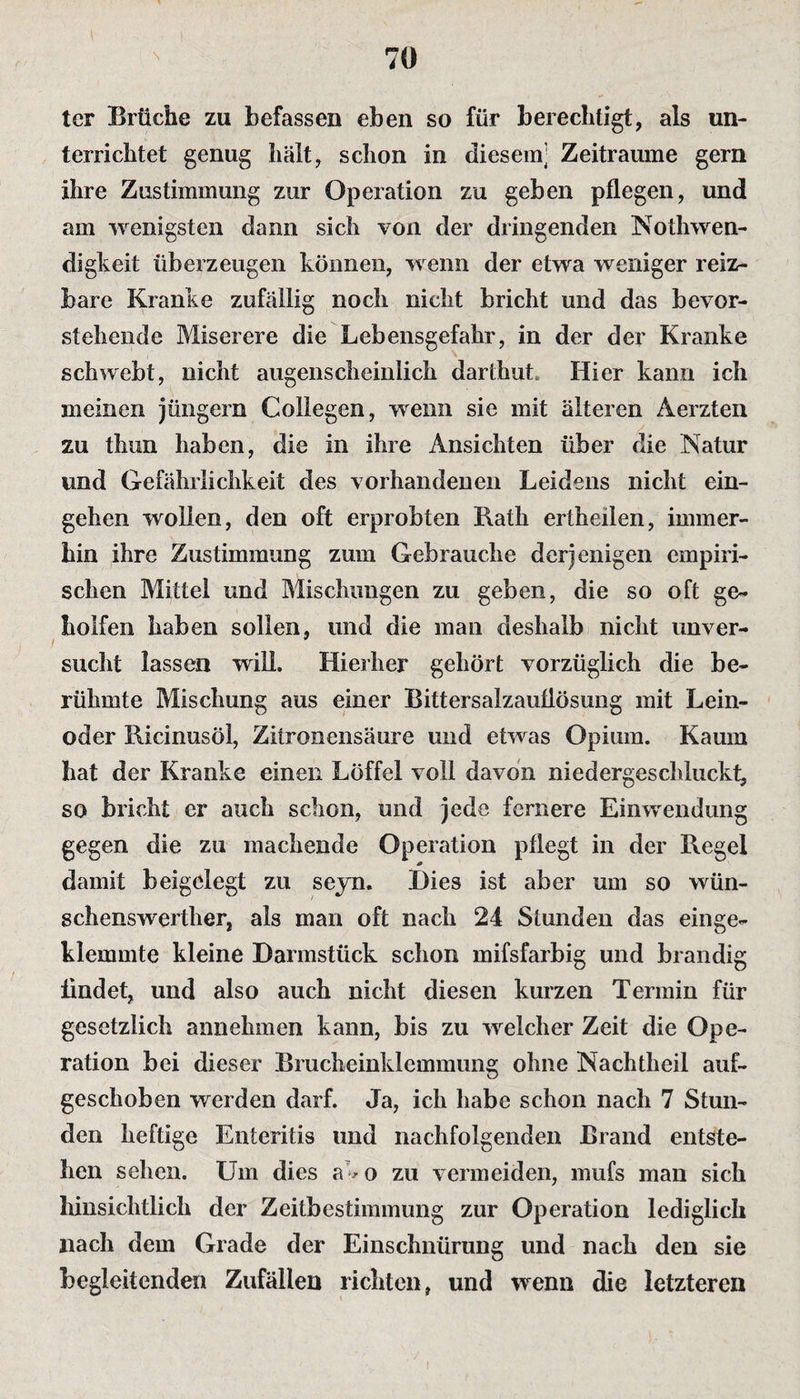 tcr Brüche zu befassen eben so für berechtigt, als un¬ terrichtet genug hält, schon in diesem] Zeiträume gern ihre Zustimmung zur Operation zu geben pflegen, und am wenigsten dann sich von der dringenden Notwen¬ digkeit überzeugen können, wenn der etwa weniger reiz¬ bare Kranke zufällig noch nicht bricht und das bevor¬ stehende Miserere die Lebensgefahr, in der der Kranke schwebt, nicht augenscheinlich darthut Hier kann ich meinen Jüngern Collegen, wenn sie mit älteren Aerzten zu thun haben, die in ihre Ansichten über die Natur und Gefährlichkeit des vorhandenen Leidens nicht ein- gehen wollen, den oft erprobten Rath ertheilen, immer¬ hin ihre Zustimmung zum Gebrauche derjenigen empiri¬ schen Mittel und Mischungen zu geben, die so oft ge¬ holfen haben sollen, und die man deshalb nicht unver¬ sucht lassen will. Hierher gehört vorzüglich die be¬ rühmte Mischung aus einer Bittersalzauflösung mit Lein¬ oder Ricinusöl, Zitronensäure und etwas Opium. Kaum hat der Kranke einen Löffel voll davon niedergeschluckt, so bricht er auch schon, und jede fernere Einwendung gegen die zu machende Operation pflegt in der Regel damit beigelegt zu seyn. Dies ist aber um so wün¬ schenswerter, als man oft nach 24 Stunden das einge¬ klemmte kleine Darmstück schon mifsfarbig und brandig findet, und also auch nicht diesen kurzen Termin für gesetzlich annehmen kann, bis zu welcher Zeit die Ope¬ ration bei dieser Brucheinklemmung ohne Nachtheil auf¬ geschoben werden darf. Ja, ich habe schon nach 7 Stun¬ den heftige Enteritis und nachfolgenden Brand entste¬ hen sehen. Um dies ab o zu vermeiden, mufs man sich hinsichtlich der Zeitbestimmung zur Operation lediglich nach dem Grade der Einschnürung und nach den sie begleitenden Zufällen richten, und wenn die letzteren