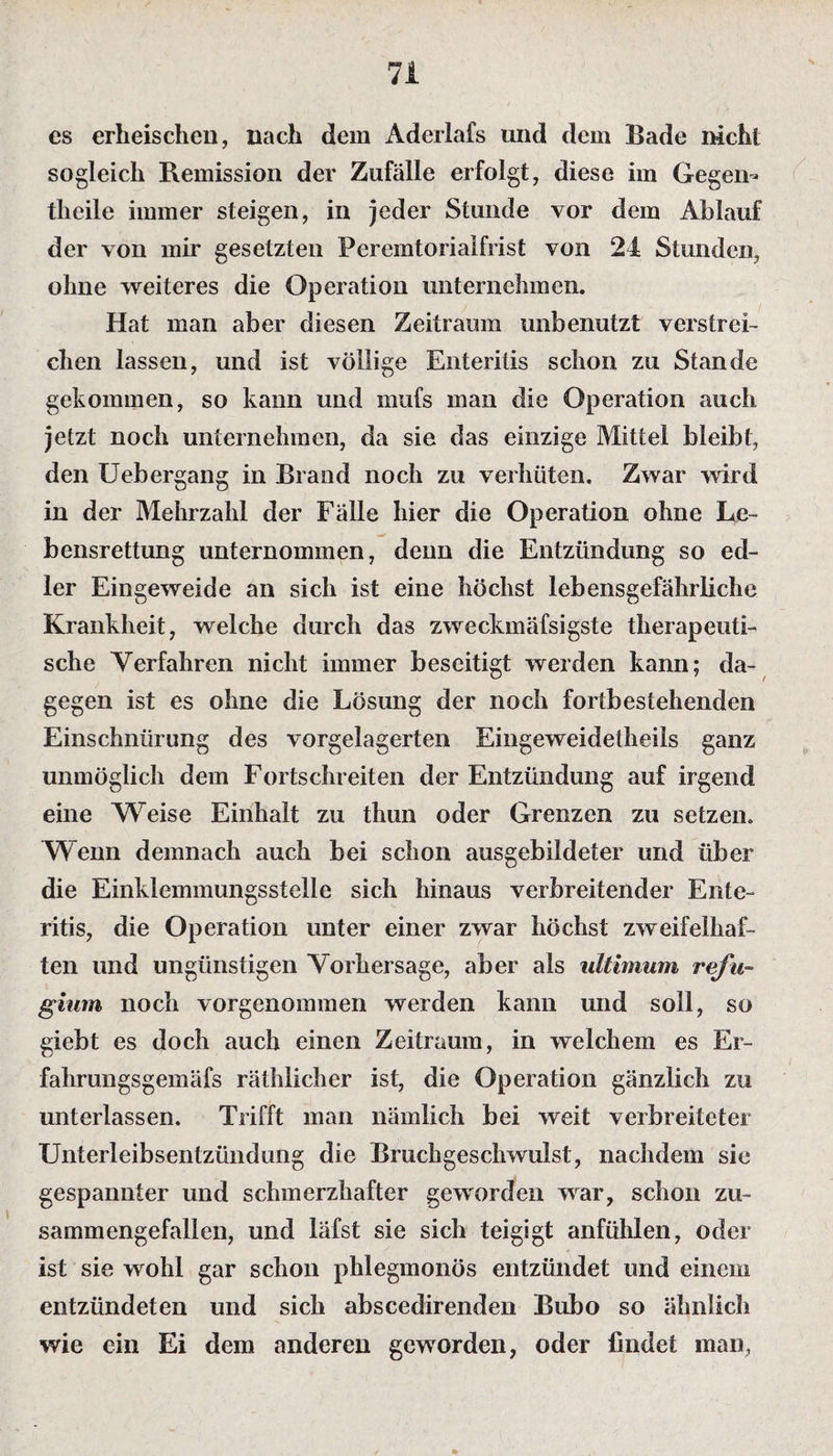 es erheischen, nach dem Aderlafs und dem Bade mehl sogleich Remission der Zufälle erfolgt, diese im Gegen- tlieile immer steigen, in jeder Stunde vor dem Ablauf der von mir gesetzten Peremtorialfrist von 24 Stunden, ohne weiteres die Operation unternehmen. Hat man aber diesen Zeitraum unbenutzt verstrei¬ chen lassen, und ist völlige Enteritis schon zu Stande gekommen, so kann und mufs man die Operation auch jetzt noch unternehmen, da sie das einzige Mittel bleibt, den Uebergang in Brand noch zu verhüten. Zwar wird in der Mehrzahl der Fälle hier die Operation ohne Le¬ bensrettung unternommen, denn die Entzündung so ed¬ ler Eingeweide an sich ist eine höchst lebensgefährliche Krankheit, welche durch das zweckmäfsigste therapeuti¬ sche Verfahren nicht immer beseitigt werden kann; da¬ gegen ist es ohne die Lösung der noch fortbestehenden Einschnürung des vorgelagerten Eingeweidetheils ganz unmöglich dem Fortschreiten der Entzündung auf irgend eine Weise Einhalt zu thun oder Grenzen zu setzen. Wenn demnach auch bei schon ausgebildeter und über die Einklemmungsstelle sich hinaus verbreitender Ente¬ ritis, die Operation unter einer zwar höchst zweifelhaf¬ ten und ungünstigen Vorhersage, aber als ultimum refu- gium noch vorgenommen werden kann und soll, so giebt es doch auch einen Zeitraum, in welchem es Er- fahrungsgemäfs räthlicher ist, die Operation gänzlich zu unterlassen. Trifft man nämlich bei weit verbreiteter Unterleibsentzündung die Bruchgeschwulst, nachdem sie gespannter und schmerzhafter geworden war, schon zu¬ sammengefallen, und läfst sie sich teigigt anfühlen, oder ist sie wohl gar schon phlegmonös entzündet und einem entzündeten und sich abscedirenden Bubo so ähnlich wie ein Ei dem anderen geworden, oder findet man,