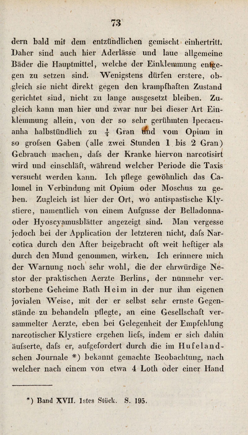 dern bald mif dem entzündlichen gemischt einhertrilt. Daher sind auch hier Aderlässe und laue allgemeine Bäder die Hauptmittel, welche der Einklemmung en1*ge- gen zu setzen sind. Wenigstens dürfen erstere, ob¬ gleich sie nicht direkt gegen den krampfhaften Zustand gerichtet sind, nicht zu lange ausgesetzt bleiben. Zu¬ gleich kann man hier und zwar nur bei dieser Art Ein¬ klemmung allein, von der so sehr gerühmten Ipecacu^ anha halbstündlich zu ^ Gran tfud vom Opium in so grofsen Gaben (alle zwei Stunden 1 bis 2 Gran) Gebrauch machen, dafs der Kranke hiervon narcotisirt wird und einschläft, während welcher Periode die Taxis versucht werden kann. Ich pflege gewöhnlich das Ca- lomei in Verbindung mit Opium oder Moschus zu ge¬ ben. Zugleich ist hier der Ort, wo antispastische Kly- stiere, namentlich von einem Aufgusse der Belladonna¬ oder Hyoscyamusblätter angezeigt sind. Man vergesse jedoch bei der Application der letzteren nicht, dafs Nar- cotica durch den After beigebracht oft weit heftiger als durch den Mund genommen, wirken. Ich erinnere mich der Warnung noch sehr wohl, die der ehrwürdige Ne¬ stor der praktischen Aerzte Berlins, der nunmehr ver¬ storbene Geheime Rath Heim in der nur ihm eigenen jovialen Weise, mit der er selbst sehr ernste Gegen¬ stände zu behandeln pflegte, an eine Gesellschaft ver¬ sammelter Aerzte, eben bei Gelegenheit der Empfehlung narcotischer Klystiere ergehen liefs, indem er sich dahin äul'serte, dafs er, aufgefordert durch die im Hufeland- schen Journale *) bekannt gemachte Beobachtung, nach welcher nach einem von etwa 4 Loth oder einer Hand *) Band XVII. Istes Stück. S. 195.